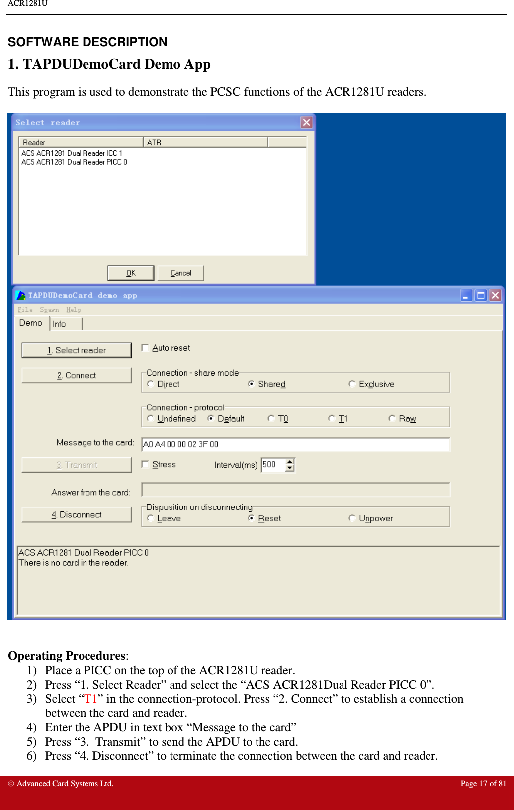 ACR1281U     Advanced Card Systems Ltd.  Page 17 of 81  SOFTWARE DESCRIPTION 1. TAPDUDemoCard Demo App This program is used to demonstrate the PCSC functions of the ACR1281U readers.     Operating Procedures: 1)  Place a PICC on the top of the ACR1281U reader. 2)  Press “1. Select Reader” and select the “ACS ACR1281Dual Reader PICC 0”. 3)  Select “T1” in the connection-protocol. Press “2. Connect” to establish a connection between the card and reader. 4)  Enter the APDU in text box “Message to the card” 5)  Press “3.  Transmit” to send the APDU to the card.  6)  Press “4. Disconnect” to terminate the connection between the card and reader.  