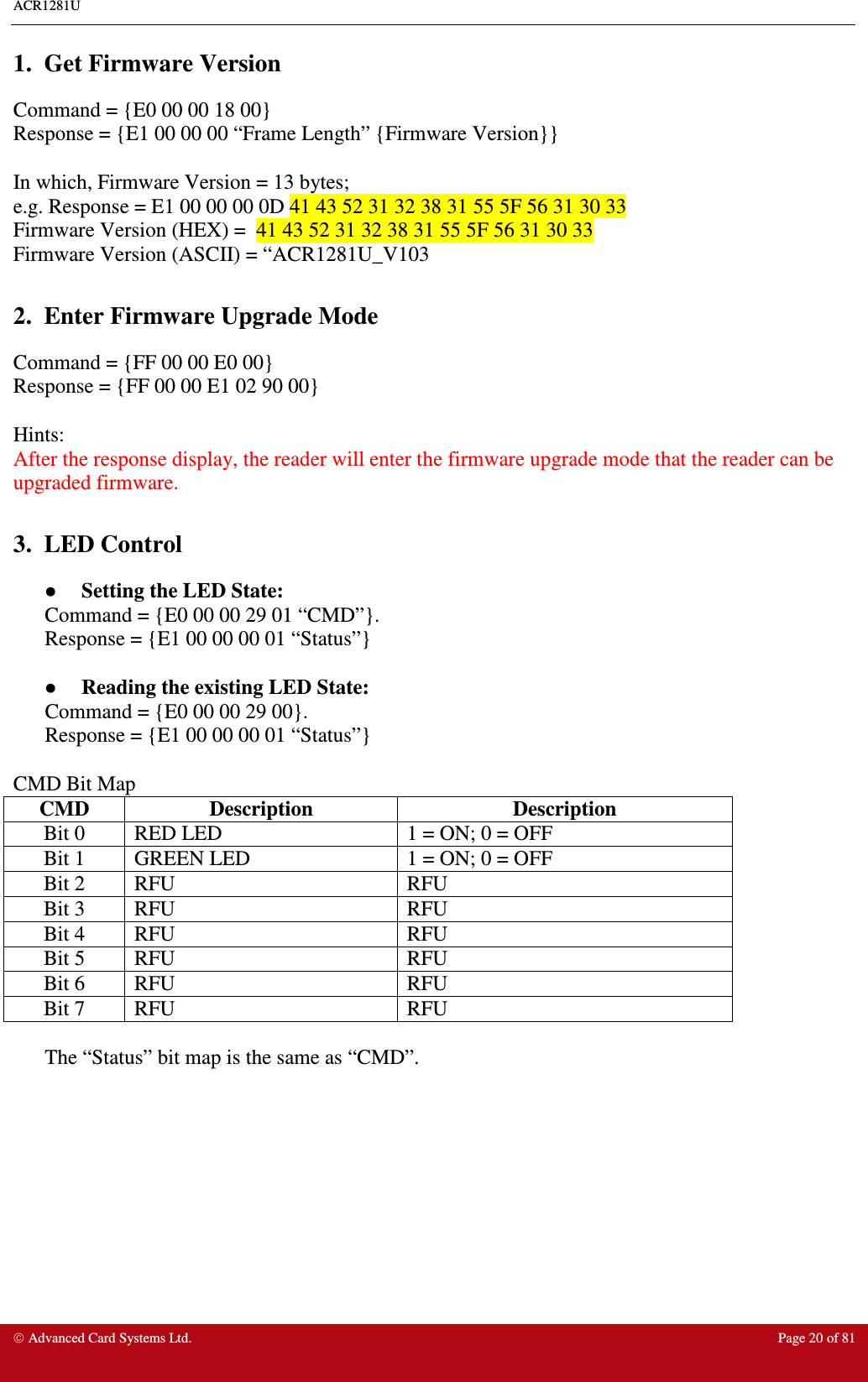 ACR1281U     Advanced Card Systems Ltd.  Page 20 of 81 1.  Get Firmware Version Command = {E0 00 00 18 00} Response = {E1 00 00 00 “Frame Length” {Firmware Version}}  In which, Firmware Version = 13 bytes;  e.g. Response = E1 00 00 00 0D 41 43 52 31 32 38 31 55 5F 56 31 30 33 Firmware Version (HEX) =  41 43 52 31 32 38 31 55 5F 56 31 30 33 Firmware Version (ASCII) = “ACR1281U_V103  2.  Enter Firmware Upgrade Mode Command = {FF 00 00 E0 00} Response = {FF 00 00 E1 02 90 00}  Hints: After the response display, the reader will enter the firmware upgrade mode that the reader can be upgraded firmware.  3.  LED Control   Setting the LED State: Command = {E0 00 00 29 01 “CMD”}.  Response = {E1 00 00 00 01 “Status”}    Reading the existing LED State: Command = {E0 00 00 29 00}. Response = {E1 00 00 00 01 “Status”}  CMD Bit Map CMD  Description  Description Bit 0  RED LED  1 = ON; 0 = OFF Bit 1  GREEN LED  1 = ON; 0 = OFF Bit 2  RFU  RFU Bit 3  RFU  RFU Bit 4  RFU  RFU Bit 5  RFU  RFU Bit 6  RFU  RFU Bit 7  RFU  RFU  The “Status” bit map is the same as “CMD”.  