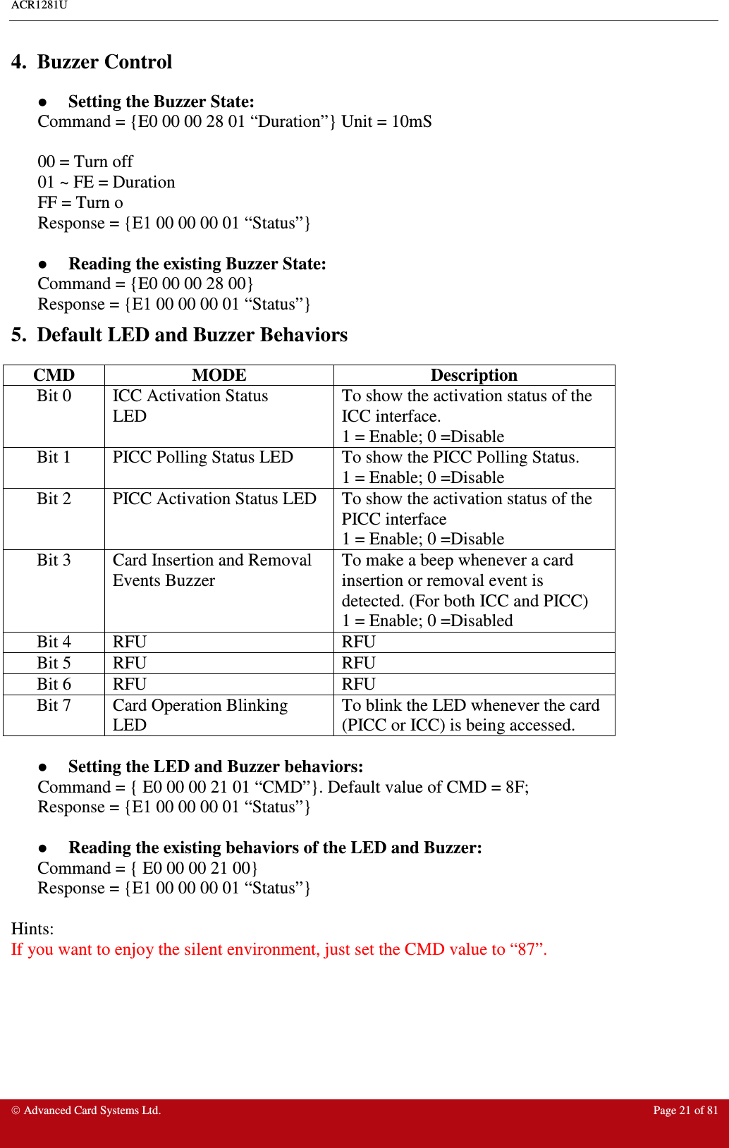 ACR1281U     Advanced Card Systems Ltd.  Page 21 of 81  4.  Buzzer Control   Setting the Buzzer State: Command = {E0 00 00 28 01 “Duration”} Unit = 10mS  00 = Turn off 01 ~ FE = Duration FF = Turn o Response = {E1 00 00 00 01 “Status”}    Reading the existing Buzzer State: Command = {E0 00 00 28 00}  Response = {E1 00 00 00 01 “Status”} 5.  Default LED and Buzzer Behaviors CMD  MODE  Description Bit 0  ICC Activation Status LED To show the activation status of the ICC interface. 1 = Enable; 0 =Disable Bit 1  PICC Polling Status LED  To show the PICC Polling Status. 1 = Enable; 0 =Disable Bit 2  PICC Activation Status LED  To show the activation status of the PICC interface  1 = Enable; 0 =Disable Bit 3  Card Insertion and Removal Events Buzzer To make a beep whenever a card insertion or removal event is detected. (For both ICC and PICC) 1 = Enable; 0 =Disabled Bit 4  RFU  RFU Bit 5  RFU  RFU Bit 6  RFU  RFU Bit 7  Card Operation Blinking LED To blink the LED whenever the card (PICC or ICC) is being accessed.    Setting the LED and Buzzer behaviors: Command = { E0 00 00 21 01 “CMD”}. Default value of CMD = 8F; Response = {E1 00 00 00 01 “Status”}    Reading the existing behaviors of the LED and Buzzer: Command = { E0 00 00 21 00} Response = {E1 00 00 00 01 “Status”}  Hints: If you want to enjoy the silent environment, just set the CMD value to “87”. 