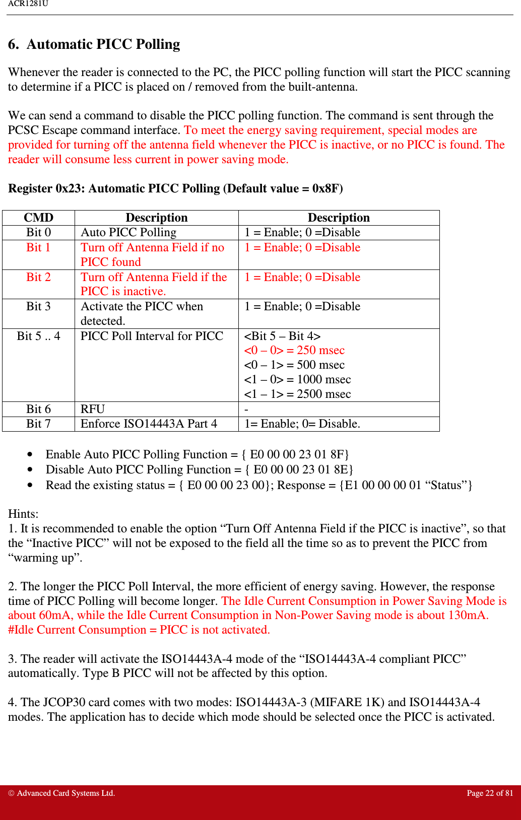 ACR1281U     Advanced Card Systems Ltd.  Page 22 of 81  6.  Automatic PICC Polling  Whenever the reader is connected to the PC, the PICC polling function will start the PICC scanning to determine if a PICC is placed on / removed from the built-antenna.   We can send a command to disable the PICC polling function. The command is sent through the PCSC Escape command interface. To meet the energy saving requirement, special modes are provided for turning off the antenna field whenever the PICC is inactive, or no PICC is found. The reader will consume less current in power saving mode.  Register 0x23: Automatic PICC Polling (Default value = 0x8F)  CMD  Description  Description Bit 0  Auto PICC Polling  1 = Enable; 0 =Disable Bit 1  Turn off Antenna Field if no PICC found 1 = Enable; 0 =Disable Bit 2  Turn off Antenna Field if the PICC is inactive. 1 = Enable; 0 =Disable Bit 3  Activate the PICC when detected.  1 = Enable; 0 =Disable Bit 5 .. 4  PICC Poll Interval for PICC  &lt;Bit 5 – Bit 4&gt; &lt;0 – 0&gt; = 250 msec &lt;0 – 1&gt; = 500 msec &lt;1 – 0&gt; = 1000 msec &lt;1 – 1&gt; = 2500 msec Bit 6  RFU  - Bit 7  Enforce ISO14443A Part 4   1= Enable; 0= Disable.  •  Enable Auto PICC Polling Function = { E0 00 00 23 01 8F}  •  Disable Auto PICC Polling Function = { E0 00 00 23 01 8E}  •  Read the existing status = { E0 00 00 23 00}; Response = {E1 00 00 00 01 “Status”}  Hints:  1. It is recommended to enable the option “Turn Off Antenna Field if the PICC is inactive”, so that the “Inactive PICC” will not be exposed to the field all the time so as to prevent the PICC from “warming up”.    2. The longer the PICC Poll Interval, the more efficient of energy saving. However, the response time of PICC Polling will become longer. The Idle Current Consumption in Power Saving Mode is about 60mA, while the Idle Current Consumption in Non-Power Saving mode is about 130mA. #Idle Current Consumption = PICC is not activated.    3. The reader will activate the ISO14443A-4 mode of the “ISO14443A-4 compliant PICC” automatically. Type B PICC will not be affected by this option.  4. The JCOP30 card comes with two modes: ISO14443A-3 (MIFARE 1K) and ISO14443A-4 modes. The application has to decide which mode should be selected once the PICC is activated.    