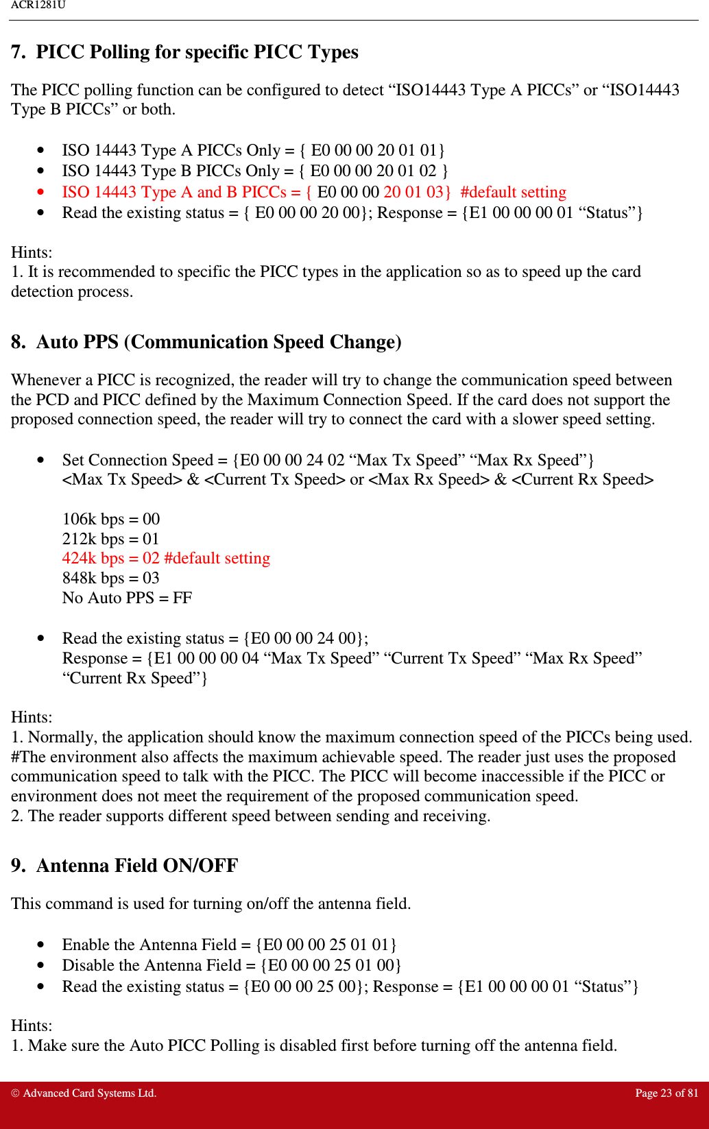 ACR1281U     Advanced Card Systems Ltd.  Page 23 of 81 7.  PICC Polling for specific PICC Types The PICC polling function can be configured to detect “ISO14443 Type A PICCs” or “ISO14443 Type B PICCs” or both.  •  ISO 14443 Type A PICCs Only = { E0 00 00 20 01 01}  •  ISO 14443 Type B PICCs Only = { E0 00 00 20 01 02 }  •  ISO 14443 Type A and B PICCs = { E0 00 00 20 01 03}  #default setting •  Read the existing status = { E0 00 00 20 00}; Response = {E1 00 00 00 01 “Status”}  Hints:  1. It is recommended to specific the PICC types in the application so as to speed up the card detection process.   8.  Auto PPS (Communication Speed Change) Whenever a PICC is recognized, the reader will try to change the communication speed between the PCD and PICC defined by the Maximum Connection Speed. If the card does not support the proposed connection speed, the reader will try to connect the card with a slower speed setting.    •  Set Connection Speed = {E0 00 00 24 02 “Max Tx Speed” “Max Rx Speed”}  &lt;Max Tx Speed&gt; &amp; &lt;Current Tx Speed&gt; or &lt;Max Rx Speed&gt; &amp; &lt;Current Rx Speed&gt;  106k bps = 00 212k bps = 01 424k bps = 02 #default setting 848k bps = 03 No Auto PPS = FF   •  Read the existing status = {E0 00 00 24 00}; Response = {E1 00 00 00 04 “Max Tx Speed” “Current Tx Speed” “Max Rx Speed” “Current Rx Speed”}  Hints:    1. Normally, the application should know the maximum connection speed of the PICCs being used. #The environment also affects the maximum achievable speed. The reader just uses the proposed communication speed to talk with the PICC. The PICC will become inaccessible if the PICC or environment does not meet the requirement of the proposed communication speed. 2. The reader supports different speed between sending and receiving.  9.  Antenna Field ON/OFF This command is used for turning on/off the antenna field.   •  Enable the Antenna Field = {E0 00 00 25 01 01}  •  Disable the Antenna Field = {E0 00 00 25 01 00} •  Read the existing status = {E0 00 00 25 00}; Response = {E1 00 00 00 01 “Status”}    Hints: 1. Make sure the Auto PICC Polling is disabled first before turning off the antenna field.  