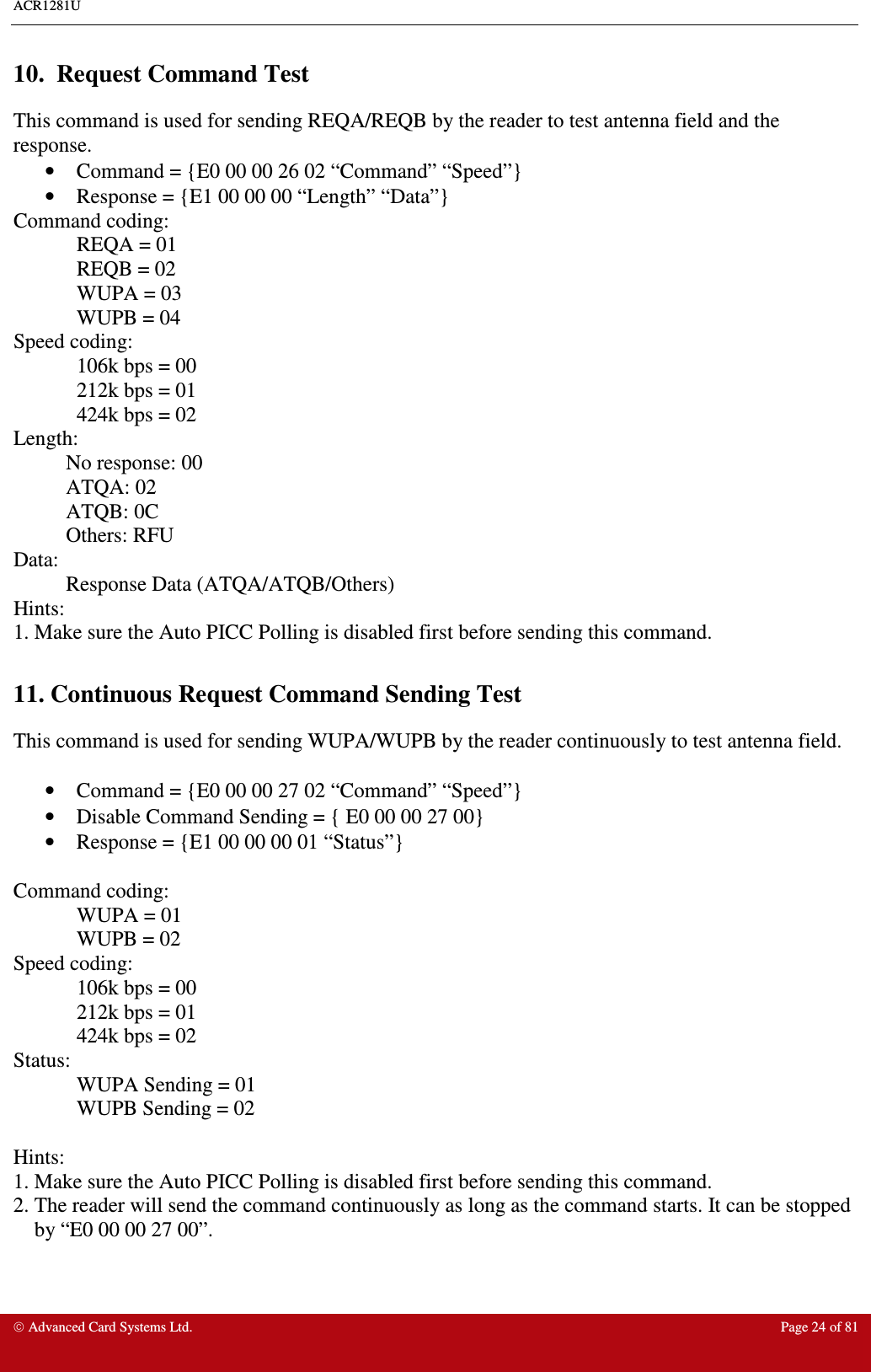 ACR1281U     Advanced Card Systems Ltd.  Page 24 of 81  10.  Request Command Test This command is used for sending REQA/REQB by the reader to test antenna field and the response.  •  Command = {E0 00 00 26 02 “Command” “Speed”}  •  Response = {E1 00 00 00 “Length” “Data”} Command coding:   REQA = 01   REQB = 02   WUPA = 03   WUPB = 04 Speed coding:   106k bps = 00   212k bps = 01   424k bps = 02 Length:   No response: 00   ATQA: 02   ATQB: 0C   Others: RFU Data:    Response Data (ATQA/ATQB/Others) Hints: 1. Make sure the Auto PICC Polling is disabled first before sending this command.  11. Continuous Request Command Sending Test This command is used for sending WUPA/WUPB by the reader continuously to test antenna field.   •  Command = {E0 00 00 27 02 “Command” “Speed”}  •  Disable Command Sending = { E0 00 00 27 00} •  Response = {E1 00 00 00 01 “Status”}  Command coding:   WUPA = 01   WUPB = 02 Speed coding:   106k bps = 00   212k bps = 01   424k bps = 02 Status:   WUPA Sending = 01   WUPB Sending = 02  Hints: 1. Make sure the Auto PICC Polling is disabled first before sending this command. 2. The reader will send the command continuously as long as the command starts. It can be stopped by “E0 00 00 27 00”.     