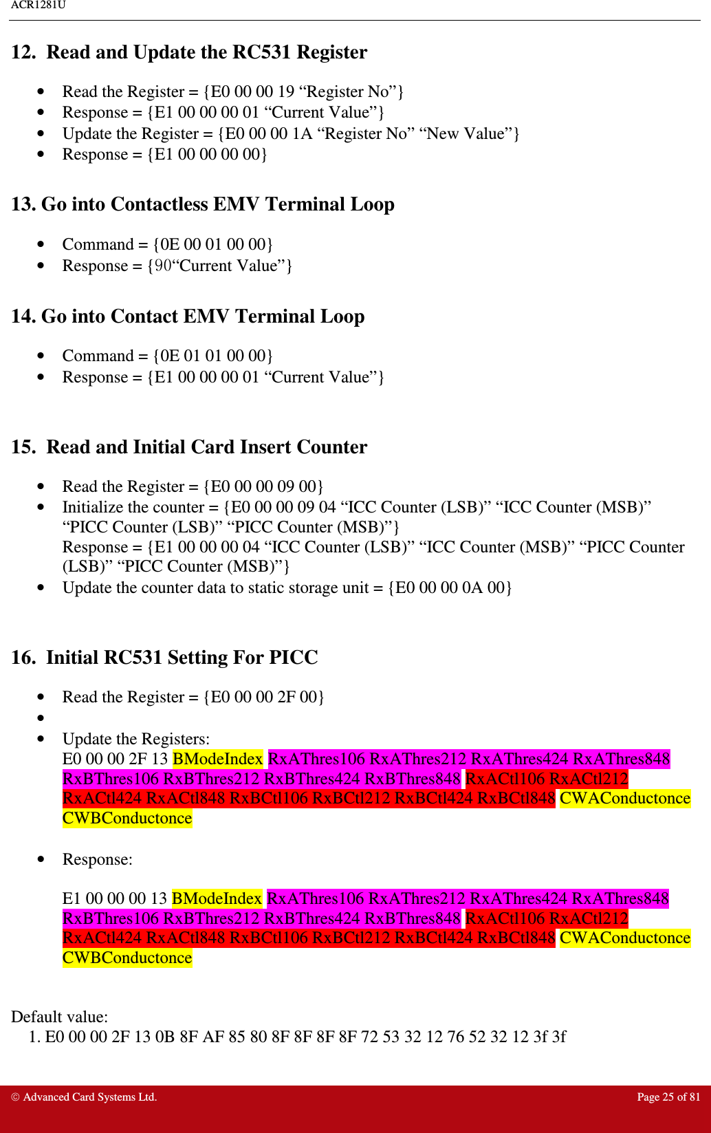 ACR1281U     Advanced Card Systems Ltd.  Page 25 of 81 12.  Read and Update the RC531 Register •  Read the Register = {E0 00 00 19 “Register No”} •  Response = {E1 00 00 00 01 “Current Value”} •  Update the Register = {E0 00 00 1A “Register No” “New Value”} •  Response = {E1 00 00 00 00}  13. Go into Contactless EMV Terminal Loop •  Command = {0E 00 01 00 00} •  Response = {90“Current Value”}  14. Go into Contact EMV Terminal Loop •  Command = {0E 01 01 00 00} •  Response = {E1 00 00 00 01 “Current Value”}   15.  Read and Initial Card Insert Counter •  Read the Register = {E0 00 00 09 00} •  Initialize the counter = {E0 00 00 09 04 “ICC Counter (LSB)” “ICC Counter (MSB)” “PICC Counter (LSB)” “PICC Counter (MSB)”} Response = {E1 00 00 00 04 “ICC Counter (LSB)” “ICC Counter (MSB)” “PICC Counter (LSB)” “PICC Counter (MSB)”} •  Update the counter data to static storage unit = {E0 00 00 0A 00}   16.  Initial RC531 Setting For PICC •  Read the Register = {E0 00 00 2F 00} •   •  Update the Registers:  E0 00 00 2F 13 BModeIndex RxAThres106 RxAThres212 RxAThres424 RxAThres848 RxBThres106 RxBThres212 RxBThres424 RxBThres848 RxACtl106 RxACtl212 RxACtl424 RxACtl848 RxBCtl106 RxBCtl212 RxBCtl424 RxBCtl848 CWAConductonce CWBConductonce  •  Response:   E1 00 00 00 13 BModeIndex RxAThres106 RxAThres212 RxAThres424 RxAThres848 RxBThres106 RxBThres212 RxBThres424 RxBThres848 RxACtl106 RxACtl212 RxACtl424 RxACtl848 RxBCtl106 RxBCtl212 RxBCtl424 RxBCtl848 CWAConductonce CWBConductonce   Default value:   1. E0 00 00 2F 13 0B 8F AF 85 80 8F 8F 8F 8F 72 53 32 12 76 52 32 12 3f 3f