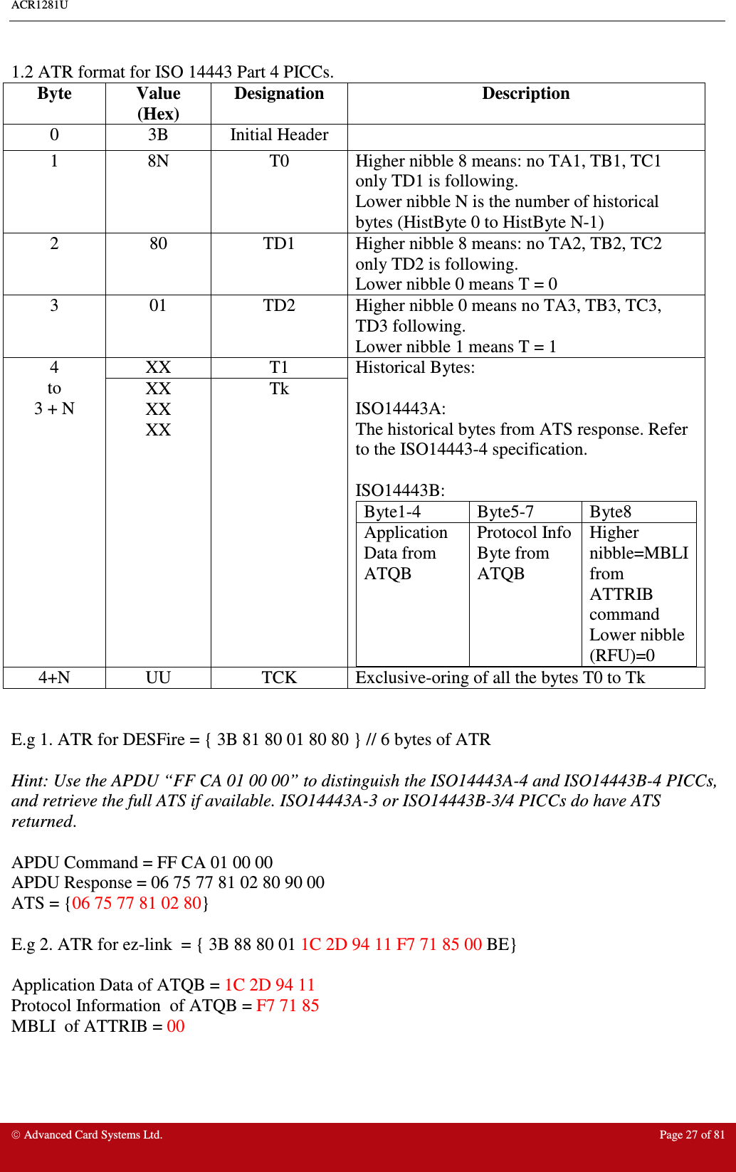 ACR1281U     Advanced Card Systems Ltd.  Page 27 of 81  1.2 ATR format for ISO 14443 Part 4 PICCs.  Byte  Value (Hex) Designation  Description 0  3B  Initial Header   1  8N  T0  Higher nibble 8 means: no TA1, TB1, TC1 only TD1 is following. Lower nibble N is the number of historical bytes (HistByte 0 to HistByte N-1)  2  80  TD1  Higher nibble 8 means: no TA2, TB2, TC2 only TD2 is following. Lower nibble 0 means T = 0 3  01  TD2  Higher nibble 0 means no TA3, TB3, TC3, TD3 following. Lower nibble 1 means T = 1 XX  T1 4 to 3 + N XX XX XX Tk Historical Bytes:  ISO14443A: The historical bytes from ATS response. Refer to the ISO14443-4 specification.  ISO14443B: Byte1-4  Byte5-7  Byte8 Application Data from ATQB Protocol Info Byte from ATQB Higher nibble=MBLI from ATTRIB command Lower nibble (RFU)=0  4+N  UU  TCK  Exclusive-oring of all the bytes T0 to Tk   E.g 1. ATR for DESFire = { 3B 81 80 01 80 80 } // 6 bytes of ATR  Hint: Use the APDU “FF CA 01 00 00” to distinguish the ISO14443A-4 and ISO14443B-4 PICCs, and retrieve the full ATS if available. ISO14443A-3 or ISO14443B-3/4 PICCs do have ATS returned.  APDU Command = FF CA 01 00 00 APDU Response = 06 75 77 81 02 80 90 00 ATS = {06 75 77 81 02 80}  E.g 2. ATR for ez-link  = { 3B 88 80 01 1C 2D 94 11 F7 71 85 00 BE}   Application Data of ATQB = 1C 2D 94 11 Protocol Information  of ATQB = F7 71 85 MBLI  of ATTRIB = 00  