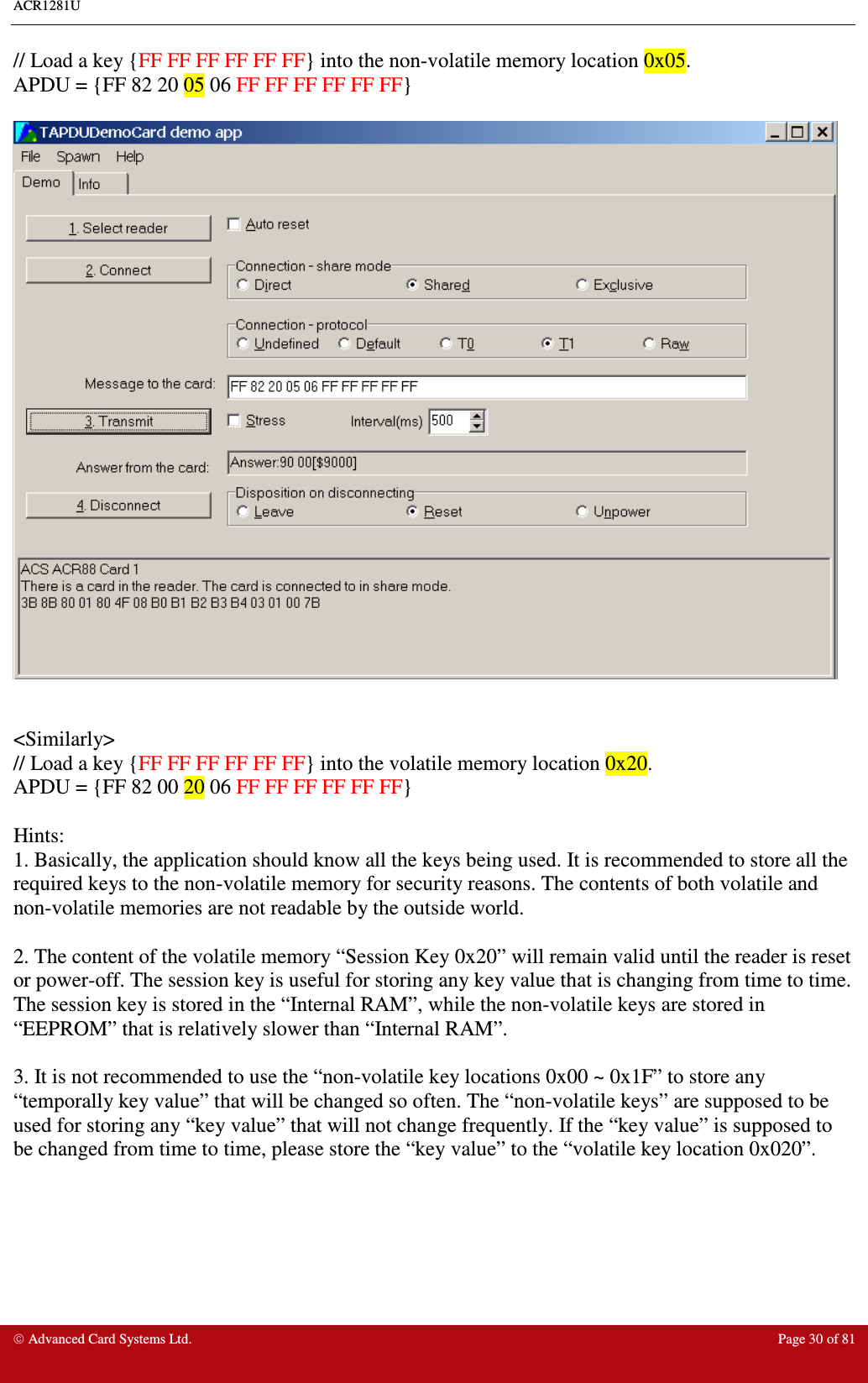 ACR1281U     Advanced Card Systems Ltd.  Page 30 of 81 // Load a key {FF FF FF FF FF FF} into the non-volatile memory location 0x05. APDU = {FF 82 20 05 06 FF FF FF FF FF FF}     &lt;Similarly&gt; // Load a key {FF FF FF FF FF FF} into the volatile memory location 0x20. APDU = {FF 82 00 20 06 FF FF FF FF FF FF}  Hints: 1. Basically, the application should know all the keys being used. It is recommended to store all the required keys to the non-volatile memory for security reasons. The contents of both volatile and non-volatile memories are not readable by the outside world.  2. The content of the volatile memory “Session Key 0x20” will remain valid until the reader is reset or power-off. The session key is useful for storing any key value that is changing from time to time. The session key is stored in the “Internal RAM”, while the non-volatile keys are stored in “EEPROM” that is relatively slower than “Internal RAM”.  3. It is not recommended to use the “non-volatile key locations 0x00 ~ 0x1F” to store any “temporally key value” that will be changed so often. The “non-volatile keys” are supposed to be used for storing any “key value” that will not change frequently. If the “key value” is supposed to be changed from time to time, please store the “key value” to the “volatile key location 0x020”.   