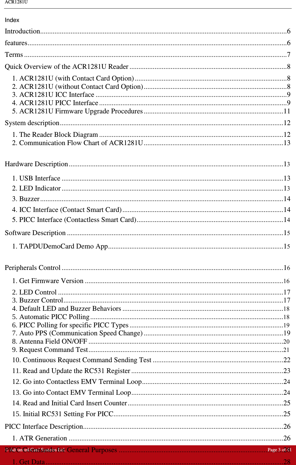 ACR1281U     Advanced Card Systems Ltd.  Page 3 of 81  Index Introduction..........................................................................................................................................6 features.................................................................................................................................................6 Terms ...................................................................................................................................................7 Quick Overview of the ACR1281U Reader ........................................................................................8 1. ACR1281U (with Contact Card Option) .....................................................................................8 2. ACR1281U (without Contact Card Option)................................................................................8 3. ACR1281U ICC Interface ...........................................................................................................9 4. ACR1281U PICC Interface .........................................................................................................9 5. ACR1281U Firmware Upgrade Procedures ..............................................................................11 System description.............................................................................................................................12 1. The Reader Block Diagram .......................................................................................................12 2. Communication Flow Chart of ACR1281U..............................................................................13  Hardware Description........................................................................................................................13 1. USB Interface ............................................................................................................................13 2. LED Indicator ............................................................................................................................13 3. Buzzer........................................................................................................................................14 4. ICC Interface (Contact Smart Card)..........................................................................................14 5. PICC Interface (Contactless Smart Card)..................................................................................14 Software Description .........................................................................................................................15 1. TAPDUDemoCard Demo App..................................................................................................15  Peripherals Control ............................................................................................................................16 1. Get Firmware Version ...............................................................................................................16 2. LED Control ..............................................................................................................................173. Buzzer Control...........................................................................................................................17 4. Default LED and Buzzer Behaviors ..........................................................................................18 5. Automatic PICC Polling............................................................................................................18 6. PICC Polling for specific PICC Types ......................................................................................19 7. Auto PPS (Communication Speed Change) ..............................................................................198. Antenna Field ON/OFF .............................................................................................................20 9. Request Command Test.............................................................................................................2110. Continuous Request Command Sending Test .........................................................................22 11. Read and Update the RC531 Register .....................................................................................23 12. Go into Contactless EMV Terminal Loop...............................................................................24 13. Go into Contact EMV Terminal Loop.....................................................................................24 14. Read and Initial Card Insert Counter.......................................................................................25 15. Initial RC531 Setting For PICC...............................................................................................25 PICC Interface Description................................................................................................................26 1. ATR Generation ........................................................................................................................26 PICC Commands for General Purposes ............................................................................................28 1. Get Data.....................................................................................................................................28 