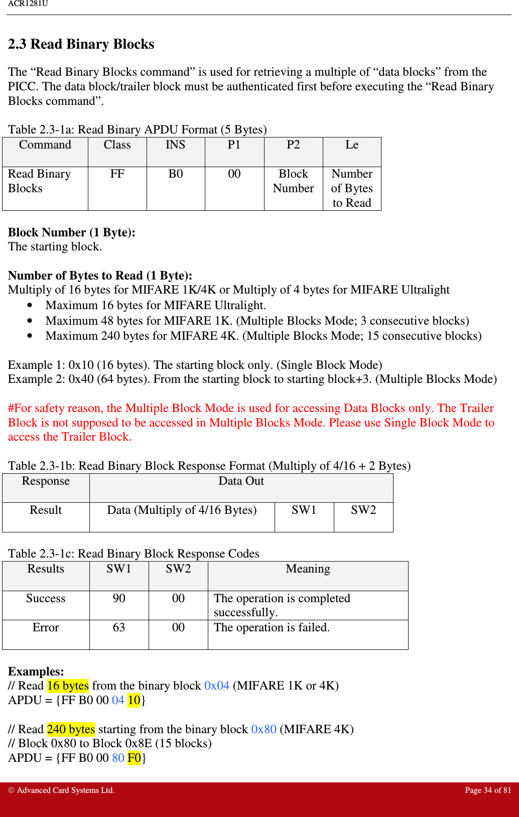 ACR1281U     Advanced Card Systems Ltd.  Page 34 of 81  2.3 Read Binary Blocks The “Read Binary Blocks command” is used for retrieving a multiple of “data blocks” from the PICC. The data block/trailer block must be authenticated first before executing the “Read Binary Blocks command”.    Table 2.3-1a: Read Binary APDU Format (5 Bytes) Command  Class  INS  P1  P2  Le Read Binary Blocks FF  B0  00  Block Number Number of Bytes to Read  Block Number (1 Byte): The starting block.  Number of Bytes to Read (1 Byte): Multiply of 16 bytes for MIFARE 1K/4K or Multiply of 4 bytes for MIFARE Ultralight •  Maximum 16 bytes for MIFARE Ultralight.  •  Maximum 48 bytes for MIFARE 1K. (Multiple Blocks Mode; 3 consecutive blocks) •  Maximum 240 bytes for MIFARE 4K. (Multiple Blocks Mode; 15 consecutive blocks)  Example 1: 0x10 (16 bytes). The starting block only. (Single Block Mode) Example 2: 0x40 (64 bytes). From the starting block to starting block+3. (Multiple Blocks Mode)  #For safety reason, the Multiple Block Mode is used for accessing Data Blocks only. The Trailer Block is not supposed to be accessed in Multiple Blocks Mode. Please use Single Block Mode to access the Trailer Block.  Table 2.3-1b: Read Binary Block Response Format (Multiply of 4/16 + 2 Bytes) Response  Data Out Result  Data (Multiply of 4/16 Bytes)  SW1  SW2  Table 2.3-1c: Read Binary Block Response Codes Results  SW1  SW2  Meaning Success  90  00  The operation is completed successfully. Error  63  00  The operation is failed.  Examples: // Read 16 bytes from the binary block 0x04 (MIFARE 1K or 4K) APDU = {FF B0 00 04 10}  // Read 240 bytes starting from the binary block 0x80 (MIFARE 4K) // Block 0x80 to Block 0x8E (15 blocks) APDU = {FF B0 00 80 F0} 