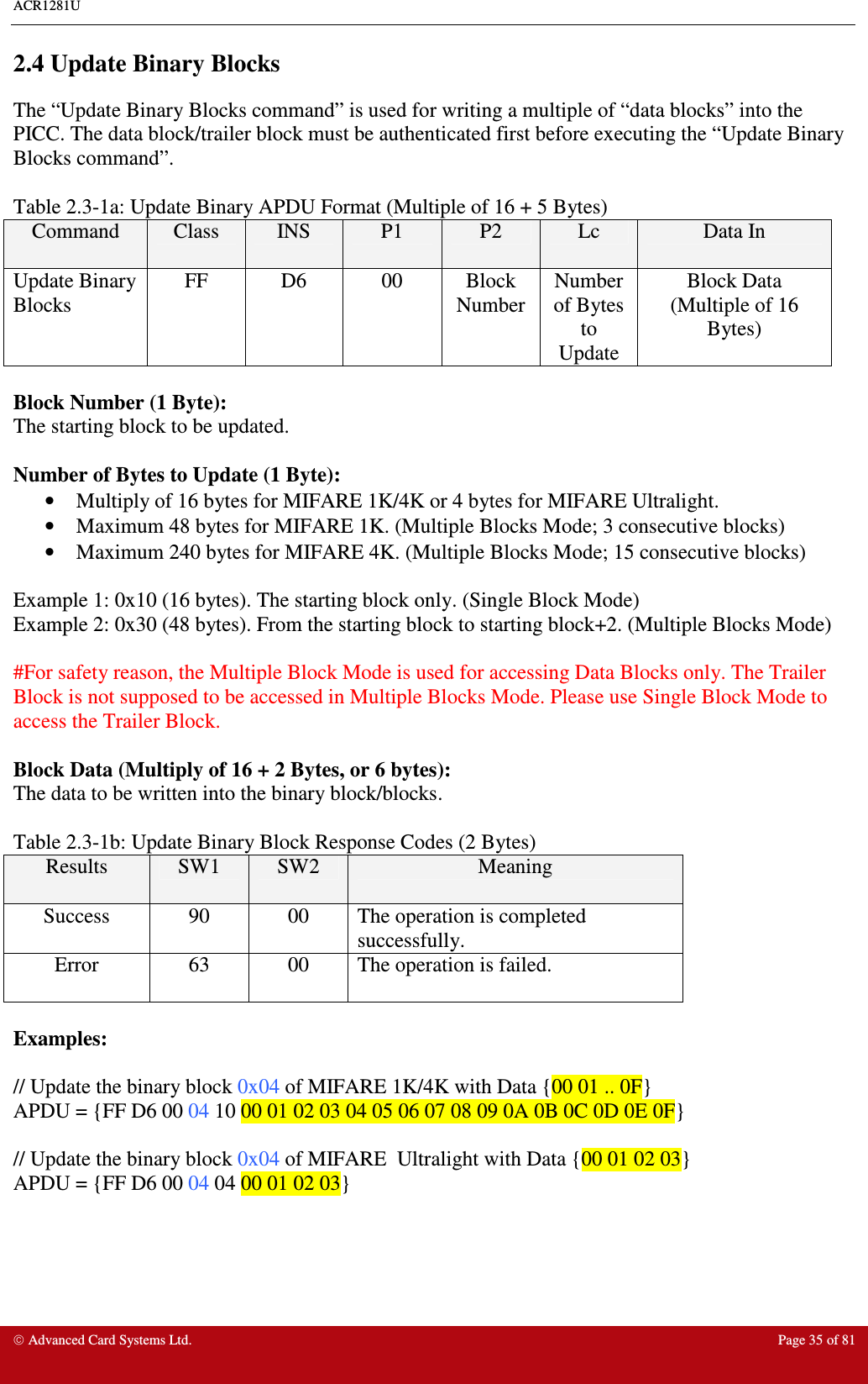 ACR1281U     Advanced Card Systems Ltd.  Page 35 of 81 2.4 Update Binary Blocks The “Update Binary Blocks command” is used for writing a multiple of “data blocks” into the PICC. The data block/trailer block must be authenticated first before executing the “Update Binary Blocks command”.    Table 2.3-1a: Update Binary APDU Format (Multiple of 16 + 5 Bytes) Command  Class  INS  P1  P2  Lc  Data In Update Binary Blocks FF  D6  00  Block Number Number of Bytes to Update Block Data  (Multiple of 16 Bytes)  Block Number (1 Byte): The starting block to be updated.  Number of Bytes to Update (1 Byte): •  Multiply of 16 bytes for MIFARE 1K/4K or 4 bytes for MIFARE Ultralight. •  Maximum 48 bytes for MIFARE 1K. (Multiple Blocks Mode; 3 consecutive blocks) •  Maximum 240 bytes for MIFARE 4K. (Multiple Blocks Mode; 15 consecutive blocks)  Example 1: 0x10 (16 bytes). The starting block only. (Single Block Mode) Example 2: 0x30 (48 bytes). From the starting block to starting block+2. (Multiple Blocks Mode)  #For safety reason, the Multiple Block Mode is used for accessing Data Blocks only. The Trailer Block is not supposed to be accessed in Multiple Blocks Mode. Please use Single Block Mode to access the Trailer Block.  Block Data (Multiply of 16 + 2 Bytes, or 6 bytes): The data to be written into the binary block/blocks.  Table 2.3-1b: Update Binary Block Response Codes (2 Bytes) Results  SW1  SW2  Meaning Success  90  00  The operation is completed successfully. Error  63  00  The operation is failed.  Examples:  // Update the binary block 0x04 of MIFARE 1K/4K with Data {00 01 .. 0F} APDU = {FF D6 00 04 10 00 01 02 03 04 05 06 07 08 09 0A 0B 0C 0D 0E 0F}  // Update the binary block 0x04 of MIFARE  Ultralight with Data {00 01 02 03} APDU = {FF D6 00 04 04 00 01 02 03} 