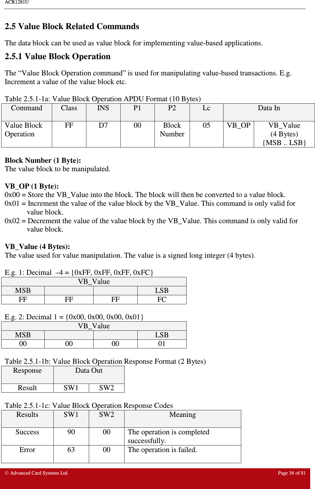 ACR1281U     Advanced Card Systems Ltd.  Page 36 of 81  2.5 Value Block Related Commands The data block can be used as value block for implementing value-based applications.  2.5.1 Value Block Operation The “Value Block Operation command” is used for manipulating value-based transactions. E.g. Increment a value of the value block etc.    Table 2.5.1-1a: Value Block Operation APDU Format (10 Bytes) Command  Class  INS  P1  P2  Lc  Data In Value Block Operation FF  D7  00  Block Number 05  VB_OP VB_Value (4 Bytes) {MSB .. LSB}  Block Number (1 Byte): The value block to be manipulated.  VB_OP (1 Byte): 0x00 = Store the VB_Value into the block. The block will then be converted to a value block. 0x01 = Increment the value of the value block by the VB_Value. This command is only valid for value block. 0x02 = Decrement the value of the value block by the VB_Value. This command is only valid for value block.  VB_Value (4 Bytes): The value used for value manipulation. The value is a signed long integer (4 bytes).   E.g. 1: Decimal  –4 = {0xFF, 0xFF, 0xFF, 0xFC} VB_Value MSB      LSB FF  FF  FF  FC  E.g. 2: Decimal 1 = {0x00, 0x00, 0x00, 0x01} VB_Value MSB      LSB 00  00  00  01  Table 2.5.1-1b: Value Block Operation Response Format (2 Bytes) Response  Data Out  Result  SW1  SW2  Table 2.5.1-1c: Value Block Operation Response Codes Results  SW1  SW2  Meaning Success  90  00  The operation is completed successfully. Error  63  00  The operation is failed. 