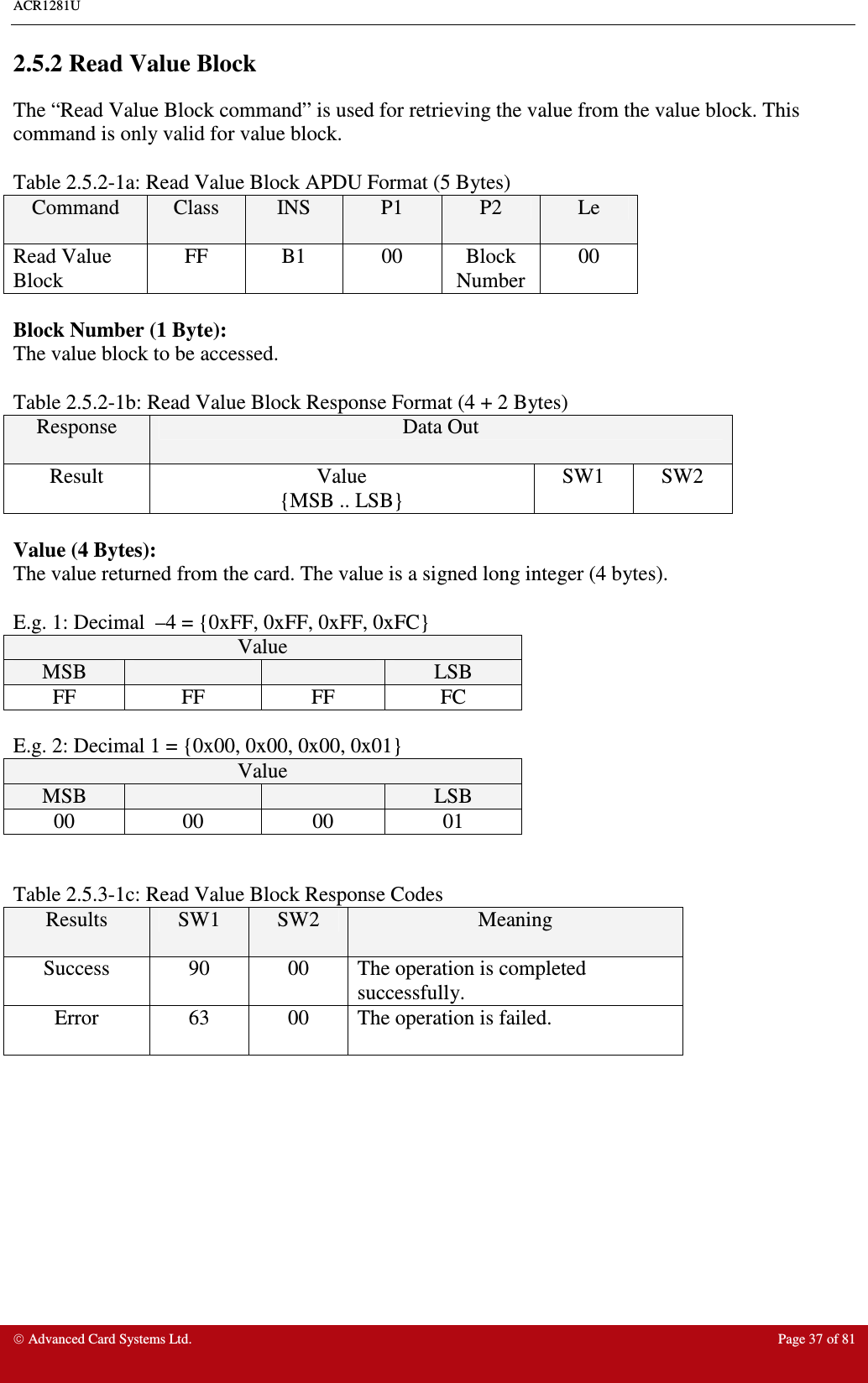 ACR1281U     Advanced Card Systems Ltd.  Page 37 of 81 2.5.2 Read Value Block The “Read Value Block command” is used for retrieving the value from the value block. This command is only valid for value block.    Table 2.5.2-1a: Read Value Block APDU Format (5 Bytes) Command  Class  INS  P1  P2  Le Read Value Block FF  B1  00  Block Number 00  Block Number (1 Byte): The value block to be accessed.  Table 2.5.2-1b: Read Value Block Response Format (4 + 2 Bytes) Response  Data Out Result  Value {MSB .. LSB} SW1  SW2  Value (4 Bytes): The value returned from the card. The value is a signed long integer (4 bytes).   E.g. 1: Decimal  –4 = {0xFF, 0xFF, 0xFF, 0xFC} Value MSB      LSB FF  FF  FF  FC  E.g. 2: Decimal 1 = {0x00, 0x00, 0x00, 0x01} Value MSB      LSB 00  00  00  01   Table 2.5.3-1c: Read Value Block Response Codes Results  SW1  SW2  Meaning Success  90  00  The operation is completed successfully. Error  63  00  The operation is failed.   