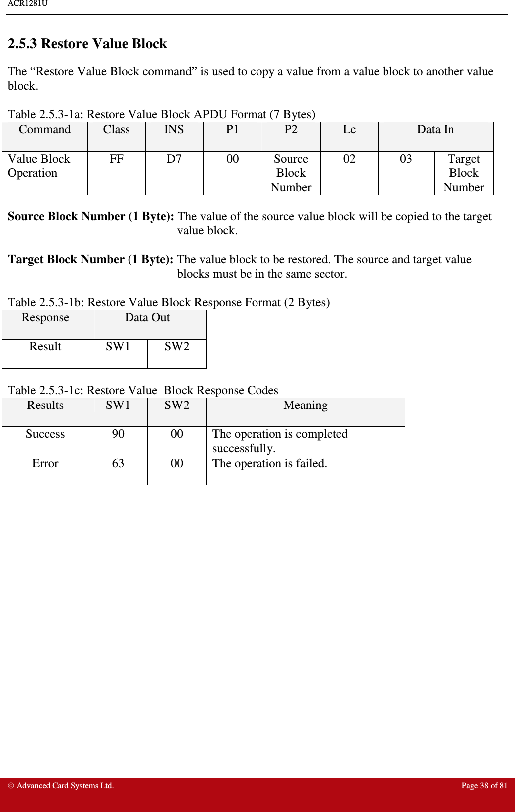 ACR1281U     Advanced Card Systems Ltd.  Page 38 of 81  2.5.3 Restore Value Block The “Restore Value Block command” is used to copy a value from a value block to another value block.    Table 2.5.3-1a: Restore Value Block APDU Format (7 Bytes) Command  Class  INS  P1  P2  Lc  Data In Value Block Operation FF  D7  00  Source Block Number 02  03  Target Block Number  Source Block Number (1 Byte): The value of the source value block will be copied to the target value block.  Target Block Number (1 Byte): The value block to be restored. The source and target value blocks must be in the same sector.  Table 2.5.3-1b: Restore Value Block Response Format (2 Bytes) Response  Data Out  Result  SW1  SW2  Table 2.5.3-1c: Restore Value  Block Response Codes Results  SW1  SW2  Meaning Success  90  00  The operation is completed successfully. Error  63  00  The operation is failed. 