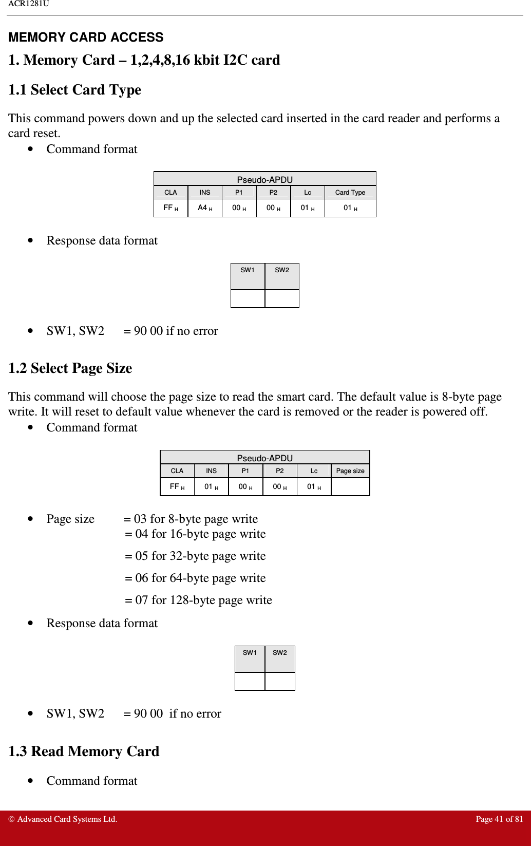 ACR1281U     Advanced Card Systems Ltd.  Page 41 of 81 MEMORY CARD ACCESS  1. Memory Card – 1,2,4,8,16 kbit I2C card 1.1 Select Card Type  This command powers down and up the selected card inserted in the card reader and performs a card reset. •  Command format   Pseudo-APDU CLA  INS  P1  P2  Lc  Card Type FF H  A4 H  00 H  00 H  01 H  01 H  •  Response data format   SW1  SW2        •  SW1, SW2  = 90 00 if no error  1.2 Select Page Size  This command will choose the page size to read the smart card. The default value is 8-byte page write. It will reset to default value whenever the card is removed or the reader is powered off. •  Command format   Pseudo-APDU CLA  INS  P1  P2  Lc  Page size FF H  01 H  00 H  00 H  01 H    •  Page size  = 03 for 8-byte page write                      = 04 for 16-byte page write                      = 05 for 32-byte page write                      = 06 for 64-byte page write                      = 07 for 128-byte page write •  Response data format   SW1  SW2        •  SW1, SW2  = 90 00  if no error  1.3 Read Memory Card  •  Command format  