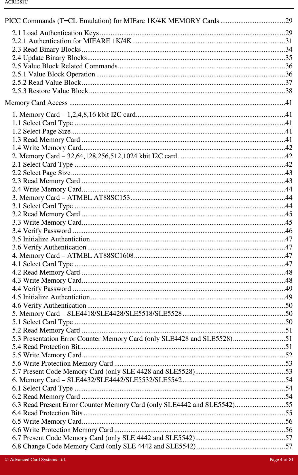 ACR1281U     Advanced Card Systems Ltd.  Page 4 of 81 PICC Commands (T=CL Emulation) for MIFare 1K/4K MEMORY Cards ....................................29 2.1 Load Authentication Keys .......................................................................................................29 2.2.1 Authentication for MIFARE 1K/4K.....................................................................................31 2.3 Read Binary Blocks .................................................................................................................34 2.4 Update Binary Blocks..............................................................................................................35 2.5 Value Block Related Commands.............................................................................................36 2.5.1 Value Block Operation .........................................................................................................36 2.5.2 Read Value Block.................................................................................................................37 2.5.3 Restore Value Block.............................................................................................................38 Memory Card Access ........................................................................................................................41 1. Memory Card – 1,2,4,8,16 kbit I2C card...................................................................................41 1.1 Select Card Type .....................................................................................................................41 1.2 Select Page Size.......................................................................................................................41 1.3 Read Memory Card .................................................................................................................41 1.4 Write Memory Card.................................................................................................................42 2. Memory Card – 32,64,128,256,512,1024 kbit I2C card............................................................42 2.1 Select Card Type .....................................................................................................................42 2.2 Select Page Size.......................................................................................................................43 2.3 Read Memory Card .................................................................................................................43 2.4 Write Memory Card.................................................................................................................44 3. Memory Card – ATMEL AT88SC153......................................................................................44 3.1 Select Card Type .....................................................................................................................44 3.2 Read Memory Card .................................................................................................................45 3.3 Write Memory Card.................................................................................................................45 3.4 Verify Password ......................................................................................................................46 3.5 Initialize Authentiction ............................................................................................................47 3.6 Verify Authentication ..............................................................................................................47 4. Memory Card – ATMEL AT88SC1608....................................................................................47 4.1 Select Card Type .....................................................................................................................47 4.2 Read Memory Card .................................................................................................................48 4.3 Write Memory Card.................................................................................................................48 4.4 Verify Password ......................................................................................................................49 4.5 Initialize Authentiction ............................................................................................................49 4.6 Verify Authentication ..............................................................................................................50 5. Memory Card – SLE4418/SLE4428/SLE5518/SLE5528.........................................................50 5.1 Select Card Type .....................................................................................................................50 5.2 Read Memory Card .................................................................................................................51 5.3 Presentation Error Counter Memory Card (only SLE4428 and SLE5528).............................51 5.4 Read Protection Bit..................................................................................................................51 5.5 Write Memory Card.................................................................................................................52 5.6 Write Protection Memory Card ...............................................................................................53 5.7 Present Code Memory Card (only SLE 4428 and SLE5528)..................................................53 6. Memory Card – SLE4432/SLE4442/SLE5532/SLE5542.........................................................54 6.1 Select Card Type .....................................................................................................................54 6.2 Read Memory Card .................................................................................................................54 6.3 Read Present Error Counter Memory Card (only SLE4442 and SLE5542)............................55 6.4 Read Protection Bits ................................................................................................................55 6.5 Write Memory Card.................................................................................................................56 6.6 Write Protection Memory Card ...............................................................................................56 6.7 Present Code Memory Card (only SLE 4442 and SLE5542)..................................................57 6.8 Change Code Memory Card (only SLE 4442 and SLE5542) .................................................57 