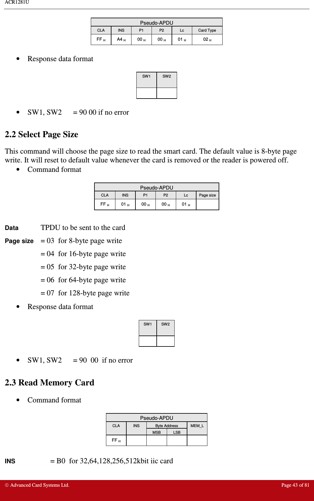 ACR1281U     Advanced Card Systems Ltd.  Page 43 of 81 Pseudo-APDU CLA  INS  P1  P2  Lc  Card Type FF H  A4 H  00 H  00 H  01 H  02 H  •  Response data format   SW1  SW2        •  SW1, SW2  = 90 00 if no error  2.2 Select Page Size This command will choose the page size to read the smart card. The default value is 8-byte page write. It will reset to default value whenever the card is removed or the reader is powered off. •  Command format   Pseudo-APDU CLA  INS  P1  P2  Lc  Page size FF H  01 H  00 H  00 H  01 H    Data TPDU to be sent to the card Page size = 03  for 8-byte page write  = 04  for 16-byte page write  = 05  for 32-byte page write  = 06  for 64-byte page write  = 07  for 128-byte page write •  Response data format   SW1  SW2        •  SW1, SW2  = 90  00  if no error  2.3 Read Memory Card •  Command format   Pseudo-APDU Byte Address CLA  INS MSB  LSB MEM_L FF H          INS    = B0  for 32,64,128,256,512kbit iic card 