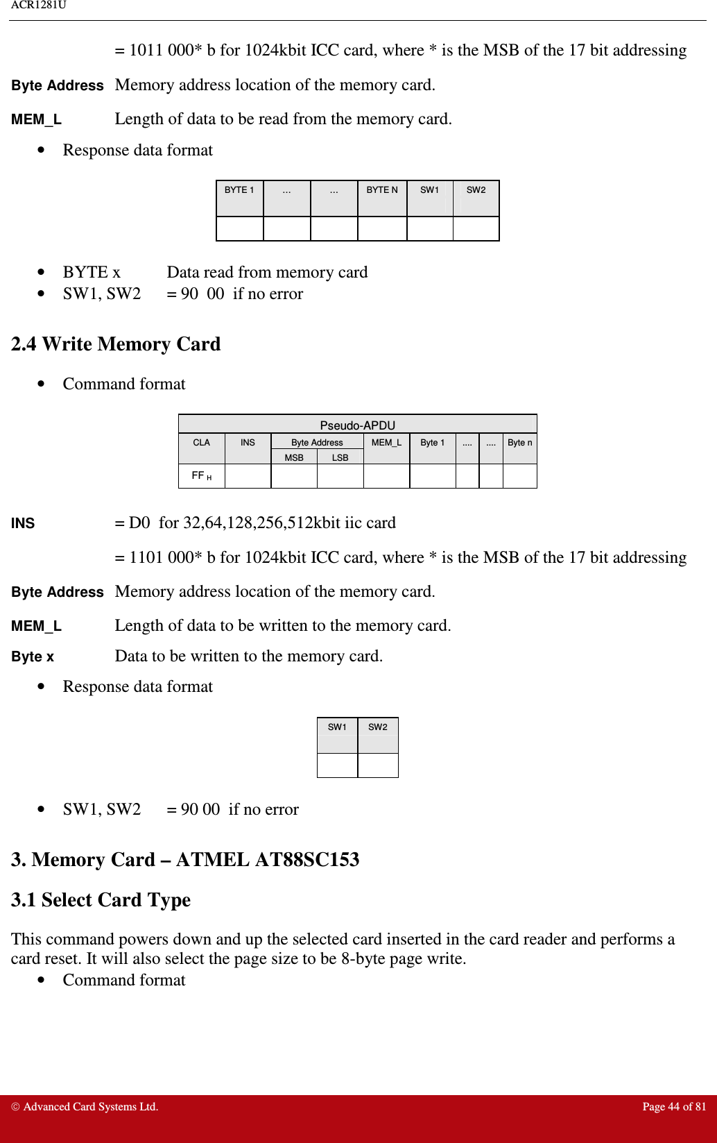 ACR1281U     Advanced Card Systems Ltd.  Page 44 of 81 = 1011 000* b for 1024kbit ICC card, where * is the MSB of the 17 bit addressing Byte Address Memory address location of the memory card. MEM_L    Length of data to be read from the memory card. •  Response data format   BYTE 1  …  …  BYTE N  SW1  SW2                        •  BYTE x  Data read from memory card •  SW1, SW2  = 90  00  if no error  2.4 Write Memory Card •  Command format   Pseudo-APDU Byte Address CLA  INS MSB  LSB MEM_L  Byte 1  ....  ....  Byte n FF H                  INS    = D0  for 32,64,128,256,512kbit iic card = 1101 000* b for 1024kbit ICC card, where * is the MSB of the 17 bit addressing Byte Address Memory address location of the memory card. MEM_L    Length of data to be written to the memory card. Byte x    Data to be written to the memory card. •  Response data format  SW1  SW2        •  SW1, SW2  = 90 00  if no error  3. Memory Card – ATMEL AT88SC153 3.1 Select Card Type This command powers down and up the selected card inserted in the card reader and performs a card reset. It will also select the page size to be 8-byte page write. •  Command format   