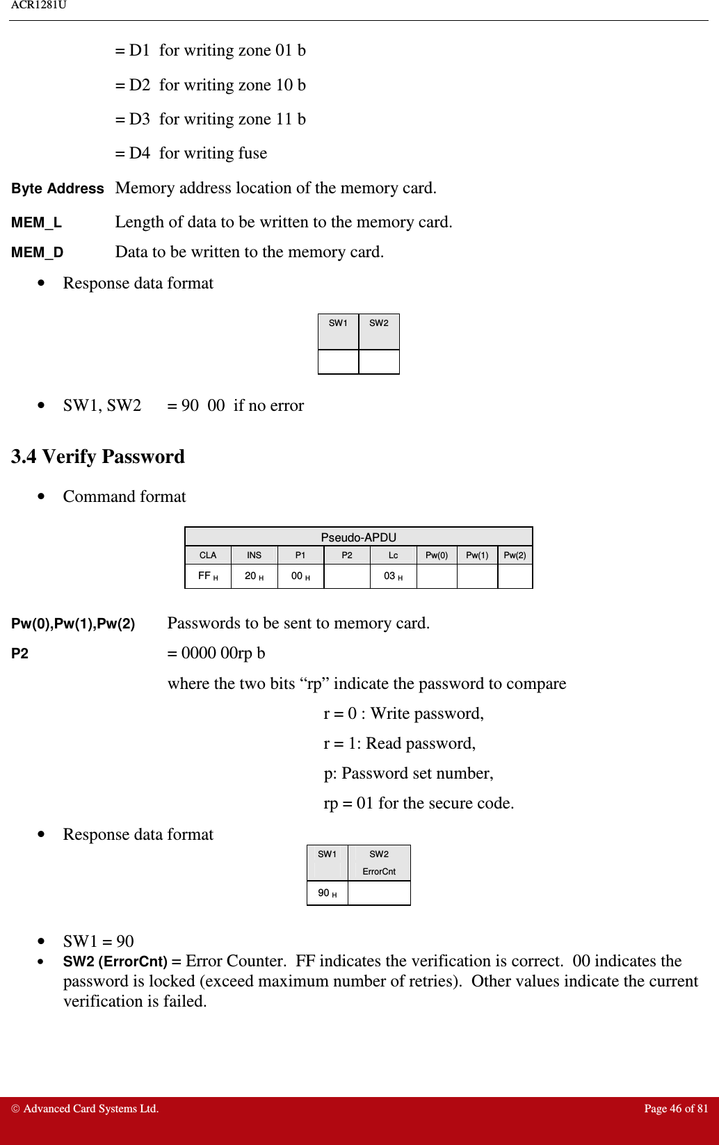 ACR1281U     Advanced Card Systems Ltd.  Page 46 of 81     = D1  for writing zone 01 b    = D2  for writing zone 10 b    = D3  for writing zone 11 b     = D4  for writing fuse Byte Address Memory address location of the memory card. MEM_L    Length of data to be written to the memory card. MEM_D    Data to be written to the memory card. •  Response data format   SW1  SW2        •  SW1, SW2  = 90  00  if no error  3.4 Verify Password  •  Command format   Pseudo-APDU CLA  INS  P1  P2  Lc  Pw(0)  Pw(1)  Pw(2) FF H  20 H  00 H    03 H        Pw(0),Pw(1),Pw(2) Passwords to be sent to memory card. P2      = 0000 00rp b where the two bits “rp” indicate the password to compare    r = 0 : Write password,    r = 1: Read password,       p: Password set number,    rp = 01 for the secure code. •  Response data format  SW1  SW2   ErrorCnt 90 H    •  SW1 = 90  •  SW2 (ErrorCnt) = Error Counter.  FF indicates the verification is correct.  00 indicates the password is locked (exceed maximum number of retries).  Other values indicate the current verification is failed. 