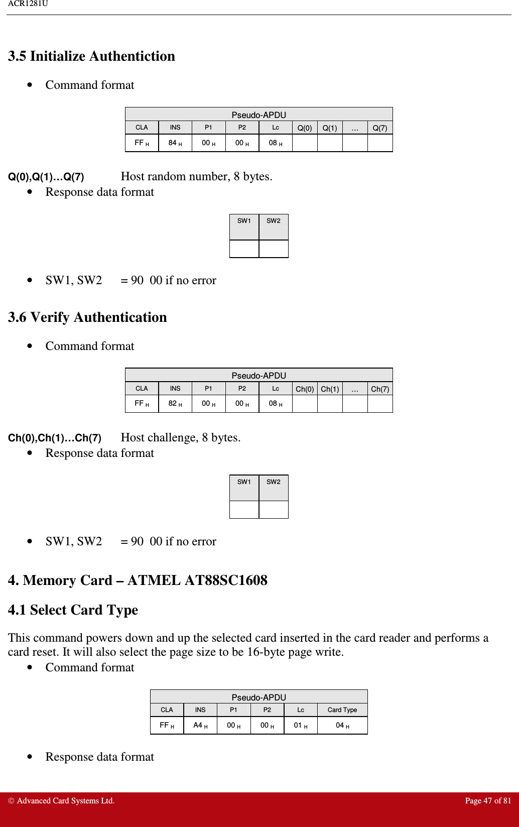 ACR1281U     Advanced Card Systems Ltd.  Page 47 of 81  3.5 Initialize Authentiction •  Command format   Pseudo-APDU CLA  INS  P1  P2  Lc  Q(0) Q(1) … Q(7) FF H  84 H  00 H  00 H  08 H      Q(0),Q(1)…Q(7) Host random number, 8 bytes. •  Response data format   SW1  SW2        •  SW1, SW2  = 90  00 if no error  3.6 Verify Authentication •  Command format   Pseudo-APDU CLA  INS  P1  P2  Lc  Ch(0) Ch(1) … Ch(7) FF H  82 H  00 H  00 H  08 H      Ch(0),Ch(1)…Ch(7) Host challenge, 8 bytes. •  Response data format   SW1  SW2        •  SW1, SW2  = 90  00 if no error  4. Memory Card – ATMEL AT88SC1608 4.1 Select Card Type This command powers down and up the selected card inserted in the card reader and performs a card reset. It will also select the page size to be 16-byte page write. •  Command format   Pseudo-APDU CLA  INS  P1  P2  Lc  Card Type FF H  A4 H  00 H  00 H  01 H  04 H  •  Response data format   