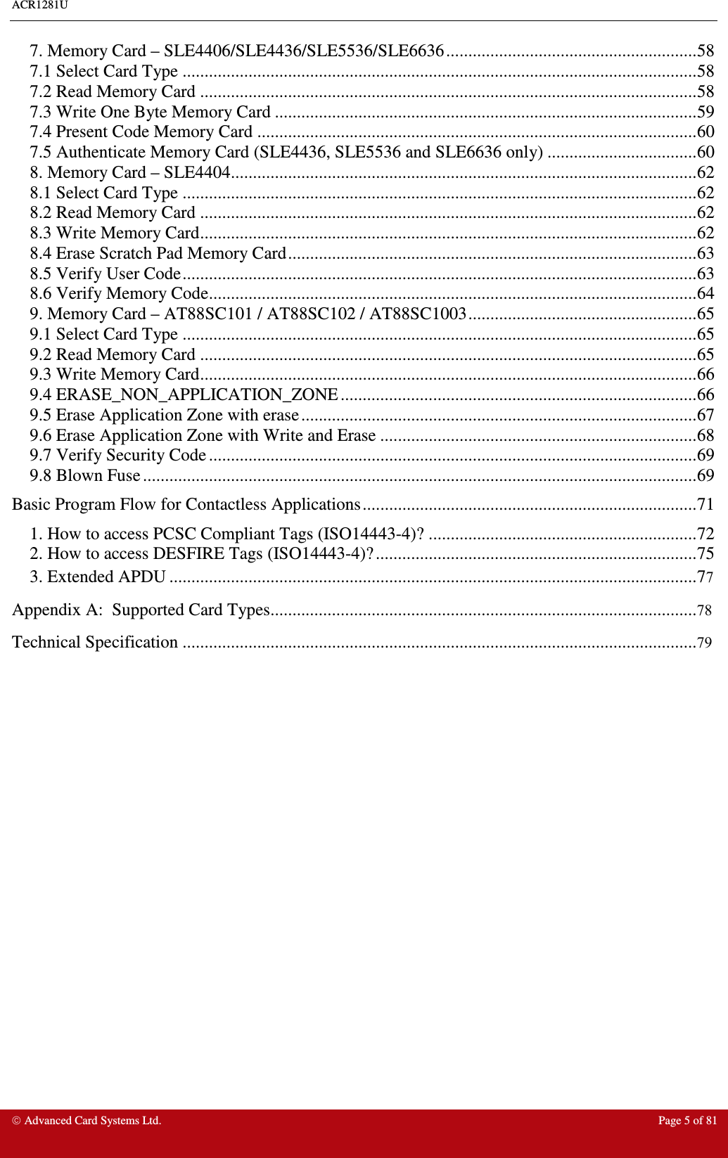 ACR1281U     Advanced Card Systems Ltd.  Page 5 of 81 7. Memory Card – SLE4406/SLE4436/SLE5536/SLE6636.........................................................58 7.1 Select Card Type .....................................................................................................................58 7.2 Read Memory Card .................................................................................................................58 7.3 Write One Byte Memory Card ................................................................................................59 7.4 Present Code Memory Card ....................................................................................................60 7.5 Authenticate Memory Card (SLE4436, SLE5536 and SLE6636 only) ..................................60 8. Memory Card – SLE4404..........................................................................................................62 8.1 Select Card Type .....................................................................................................................62 8.2 Read Memory Card .................................................................................................................62 8.3 Write Memory Card.................................................................................................................62 8.4 Erase Scratch Pad Memory Card.............................................................................................63 8.5 Verify User Code.....................................................................................................................63 8.6 Verify Memory Code...............................................................................................................64 9. Memory Card – AT88SC101 / AT88SC102 / AT88SC1003....................................................65 9.1 Select Card Type .....................................................................................................................65 9.2 Read Memory Card .................................................................................................................65 9.3 Write Memory Card.................................................................................................................66 9.4 ERASE_NON_APPLICATION_ZONE .................................................................................66 9.5 Erase Application Zone with erase..........................................................................................67 9.6 Erase Application Zone with Write and Erase ........................................................................68 9.7 Verify Security Code ...............................................................................................................69 9.8 Blown Fuse ..............................................................................................................................69 Basic Program Flow for Contactless Applications............................................................................71 1. How to access PCSC Compliant Tags (ISO14443-4)? .............................................................72 2. How to access DESFIRE Tags (ISO14443-4)? .........................................................................75 3. Extended APDU ........................................................................................................................77Appendix A:  Supported Card Types.................................................................................................78 Technical Specification .....................................................................................................................79