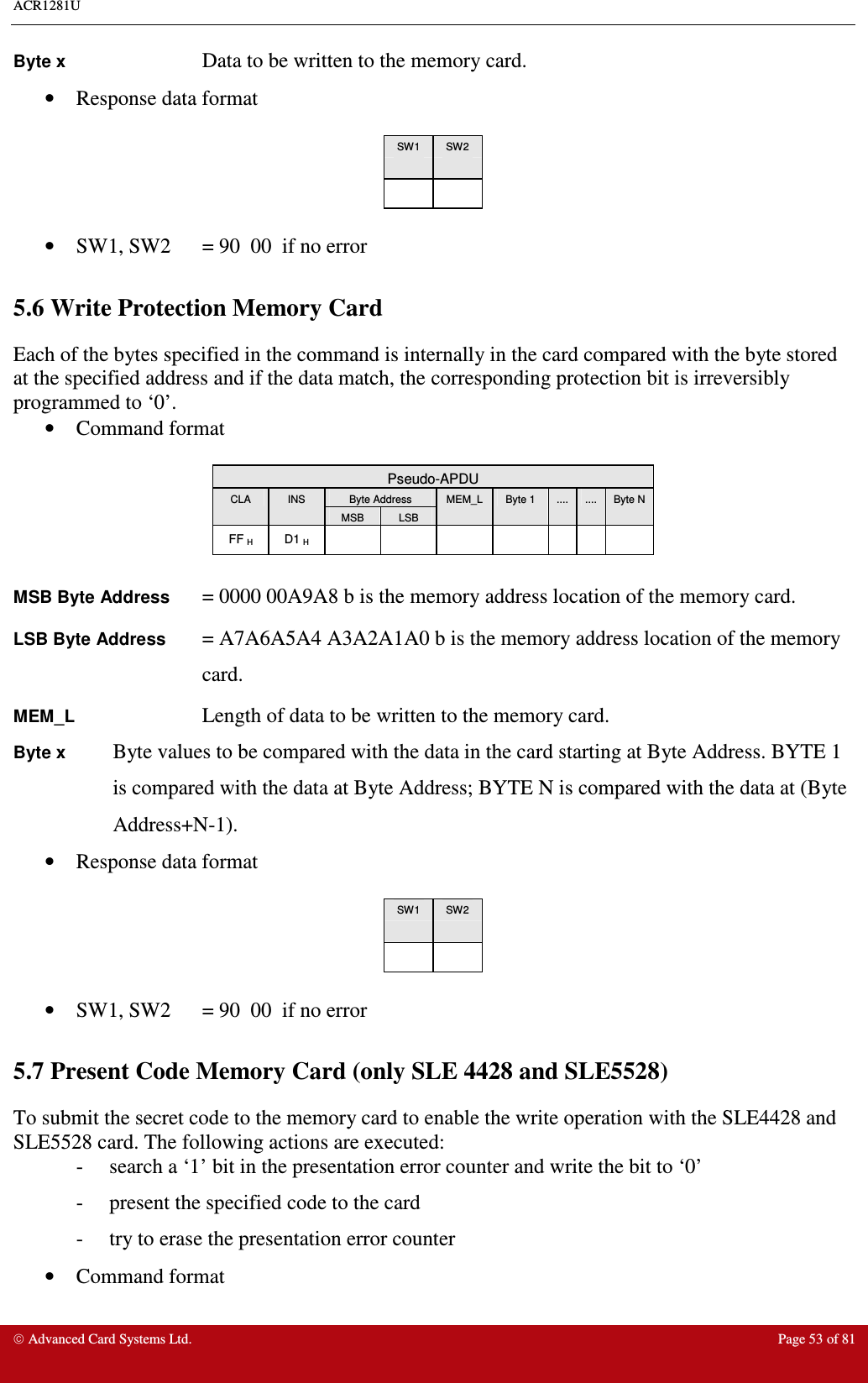 ACR1281U     Advanced Card Systems Ltd.  Page 53 of 81 Byte x      Data to be written to the memory card. •  Response data format   SW1  SW2        •  SW1, SW2  = 90  00  if no error  5.6 Write Protection Memory Card Each of the bytes specified in the command is internally in the card compared with the byte stored at the specified address and if the data match, the corresponding protection bit is irreversibly programmed to ‘0’. •  Command format   Pseudo-APDU Byte Address CLA  INS MSB  LSB MEM_L  Byte 1  ....  ....  Byte N FF H  D1 H                MSB Byte Address = 0000 00A9A8 b is the memory address location of the memory card. LSB Byte Address = A7A6A5A4 A3A2A1A0 b is the memory address location of the memory card. MEM_L      Length of data to be written to the memory card. Byte x Byte values to be compared with the data in the card starting at Byte Address. BYTE 1 is compared with the data at Byte Address; BYTE N is compared with the data at (Byte Address+N-1). •  Response data format   SW1  SW2        •  SW1, SW2  = 90  00  if no error  5.7 Present Code Memory Card (only SLE 4428 and SLE5528) To submit the secret code to the memory card to enable the write operation with the SLE4428 and SLE5528 card. The following actions are executed: -     search a ‘1’ bit in the presentation error counter and write the bit to ‘0’ -     present the specified code to the card -     try to erase the presentation error counter •  Command format  