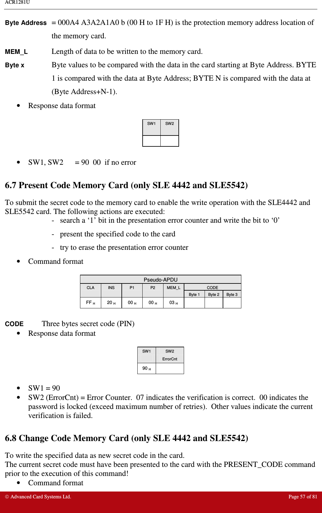 ACR1281U     Advanced Card Systems Ltd.  Page 57 of 81 Byte Address = 000A4 A3A2A1A0 b (00 H to 1F H) is the protection memory address location of the memory card. MEM_L    Length of data to be written to the memory card. Byte x Byte values to be compared with the data in the card starting at Byte Address. BYTE 1 is compared with the data at Byte Address; BYTE N is compared with the data at (Byte Address+N-1). •  Response data format  SW1  SW2        •  SW1, SW2  = 90  00  if no error  6.7 Present Code Memory Card (only SLE 4442 and SLE5542) To submit the secret code to the memory card to enable the write operation with the SLE4442 and SLE5542 card. The following actions are executed: -   search a ‘1’ bit in the presentation error counter and write the bit to ‘0’ -   present the specified code to the card -   try to erase the presentation error counter •  Command format   Pseudo-APDU CODE CLA  INS  P1  P2  MEM_L Byte 1  Byte 2  Byte 3 FF H  20 H  00 H  00 H  03 H        CODE Three bytes secret code (PIN)     •  Response data format   SW1  SW2   ErrorCnt 90 H    •  SW1 = 90  •  SW2 (ErrorCnt) = Error Counter.  07 indicates the verification is correct.  00 indicates the password is locked (exceed maximum number of retries).  Other values indicate the current verification is failed.  6.8 Change Code Memory Card (only SLE 4442 and SLE5542) To write the specified data as new secret code in the card. The current secret code must have been presented to the card with the PRESENT_CODE command prior to the execution of this command! •  Command format  