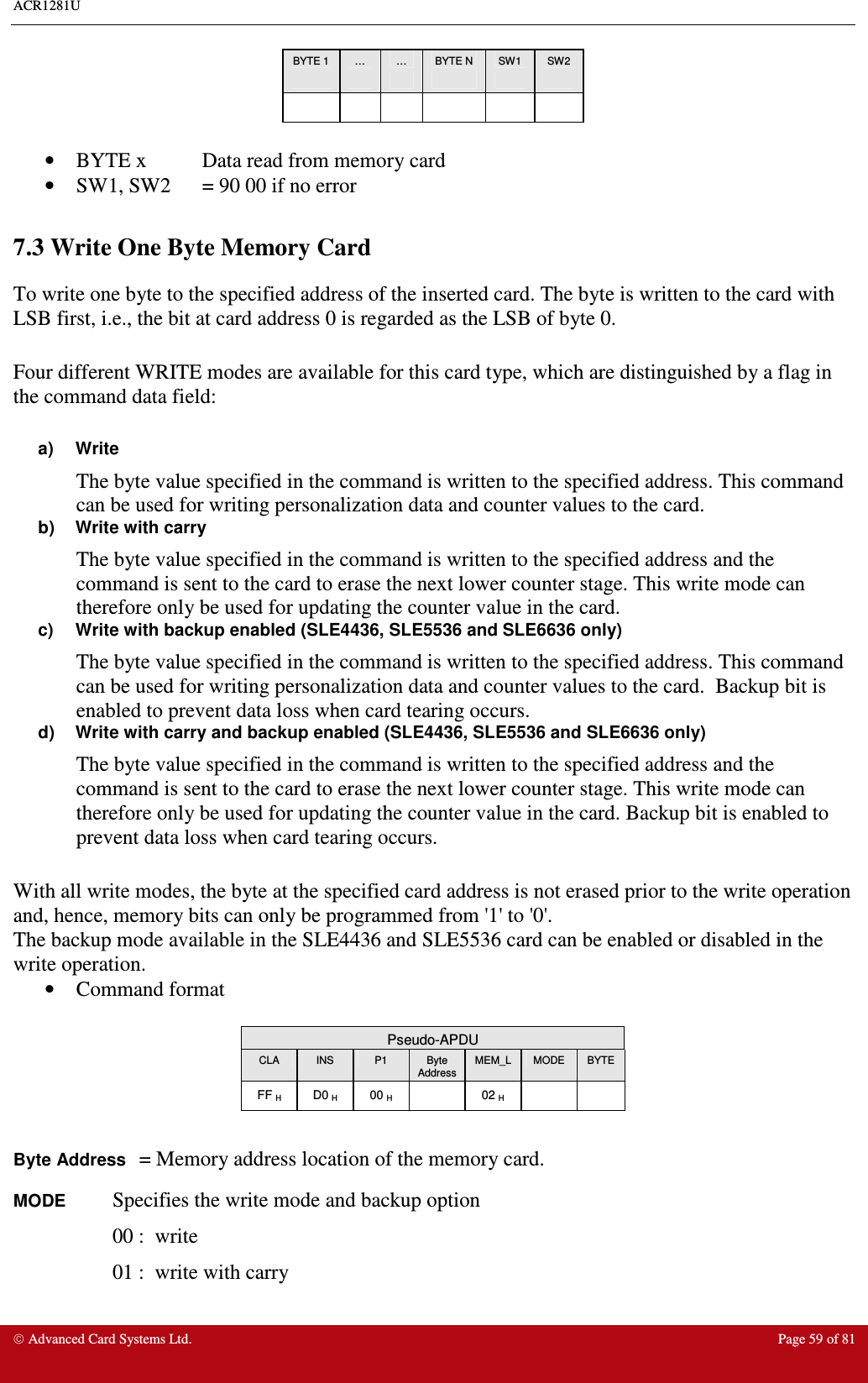 ACR1281U     Advanced Card Systems Ltd.  Page 59 of 81 BYTE 1  …  …  BYTE N  SW1  SW2                        •  BYTE x  Data read from memory card •  SW1, SW2  = 90 00 if no error  7.3 Write One Byte Memory Card  To write one byte to the specified address of the inserted card. The byte is written to the card with LSB first, i.e., the bit at card address 0 is regarded as the LSB of byte 0.  Four different WRITE modes are available for this card type, which are distinguished by a flag in the command data field:  a)  Write The byte value specified in the command is written to the specified address. This command can be used for writing personalization data and counter values to the card. b)  Write with carry The byte value specified in the command is written to the specified address and the command is sent to the card to erase the next lower counter stage. This write mode can therefore only be used for updating the counter value in the card. c)  Write with backup enabled (SLE4436, SLE5536 and SLE6636 only) The byte value specified in the command is written to the specified address. This command can be used for writing personalization data and counter values to the card.  Backup bit is enabled to prevent data loss when card tearing occurs. d)  Write with carry and backup enabled (SLE4436, SLE5536 and SLE6636 only) The byte value specified in the command is written to the specified address and the command is sent to the card to erase the next lower counter stage. This write mode can therefore only be used for updating the counter value in the card. Backup bit is enabled to prevent data loss when card tearing occurs.  With all write modes, the byte at the specified card address is not erased prior to the write operation and, hence, memory bits can only be programmed from &apos;1&apos; to &apos;0&apos;. The backup mode available in the SLE4436 and SLE5536 card can be enabled or disabled in the write operation. •  Command format   Pseudo-APDU CLA  INS  P1  Byte Address MEM_L  MODE  BYTE FF H  D0 H  00 H    02 H      Byte Address = Memory address location of the memory card. MODE Specifies the write mode and backup option 00 :  write 01 :  write with carry   