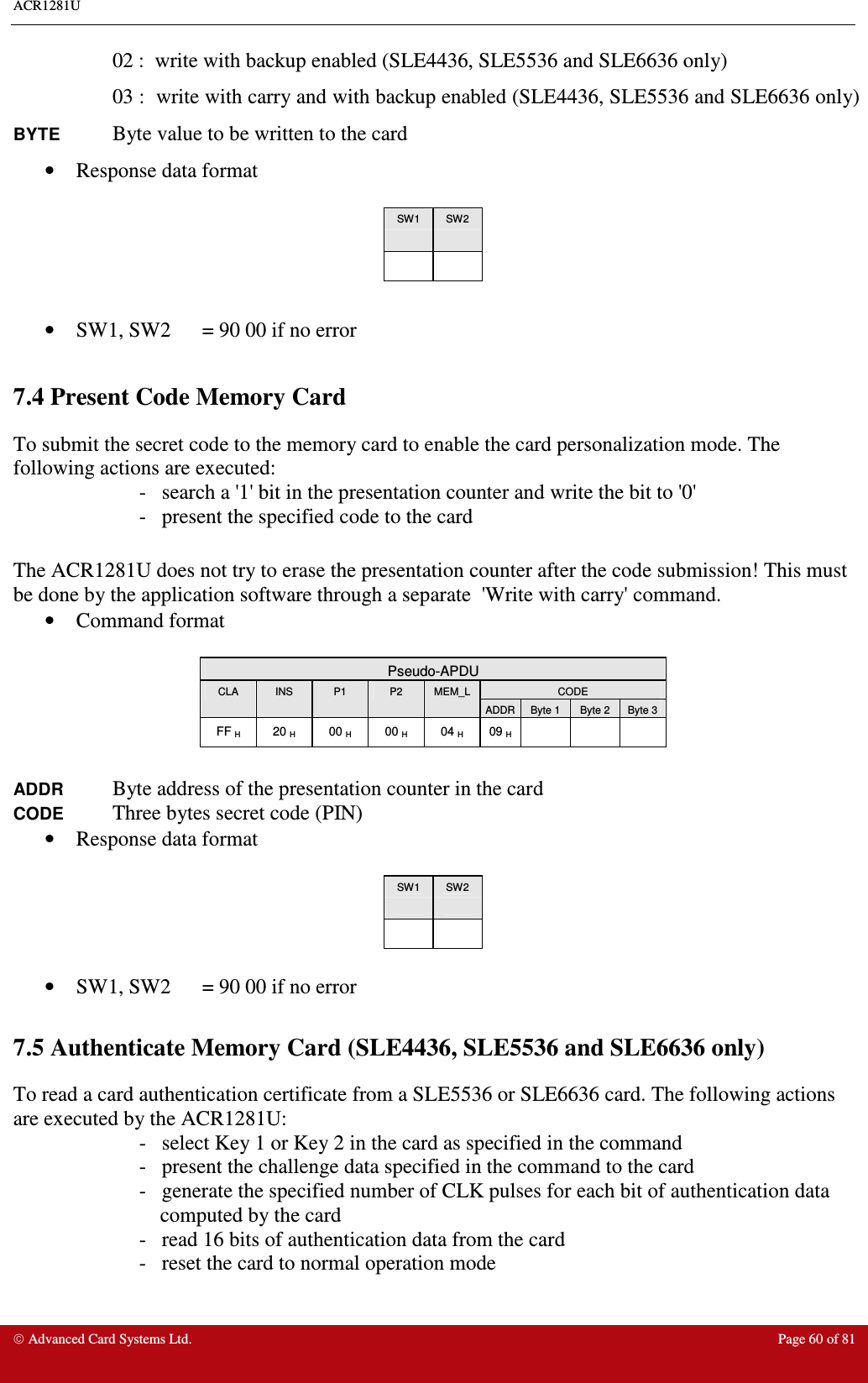 ACR1281U     Advanced Card Systems Ltd.  Page 60 of 81 02 :  write with backup enabled (SLE4436, SLE5536 and SLE6636 only) 03 :  write with carry and with backup enabled (SLE4436, SLE5536 and SLE6636 only) BYTE Byte value to be written to the card •  Response data format   SW1  SW2        •  SW1, SW2  = 90 00 if no error  7.4 Present Code Memory Card  To submit the secret code to the memory card to enable the card personalization mode. The following actions are executed: -   search a &apos;1&apos; bit in the presentation counter and write the bit to &apos;0&apos; -   present the specified code to the card  The ACR1281U does not try to erase the presentation counter after the code submission! This must be done by the application software through a separate  &apos;Write with carry&apos; command. •  Command format   Pseudo-APDU CODE CLA  INS  P1  P2  MEM_L ADDR Byte 1  Byte 2  Byte 3 FF H  20 H  00 H  00 H  04 H  09 H        ADDR Byte address of the presentation counter in the card     CODE Three bytes secret code (PIN)     •  Response data format   SW1  SW2        •  SW1, SW2  = 90 00 if no error  7.5 Authenticate Memory Card (SLE4436, SLE5536 and SLE6636 only) To read a card authentication certificate from a SLE5536 or SLE6636 card. The following actions are executed by the ACR1281U: -   select Key 1 or Key 2 in the card as specified in the command  -   present the challenge data specified in the command to the card -   generate the specified number of CLK pulses for each bit of authentication data  computed by the card   -   read 16 bits of authentication data from the card -   reset the card to normal operation mode  