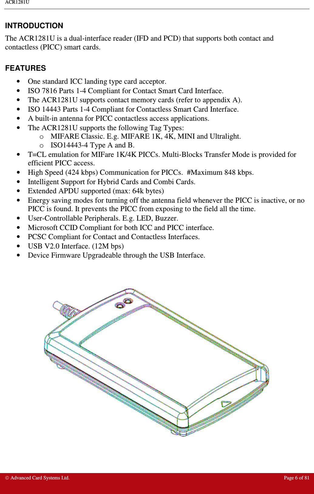 ACR1281U     Advanced Card Systems Ltd.  Page 6 of 81  INTRODUCTION The ACR1281U is a dual-interface reader (IFD and PCD) that supports both contact and contactless (PICC) smart cards.  FEATURES •  One standard ICC landing type card acceptor. •  ISO 7816 Parts 1-4 Compliant for Contact Smart Card Interface. •  The ACR1281U supports contact memory cards (refer to appendix A). •  ISO 14443 Parts 1-4 Compliant for Contactless Smart Card Interface. •  A built-in antenna for PICC contactless access applications. •  The ACR1281U supports the following Tag Types: o  MIFARE Classic. E.g. MIFARE 1K, 4K, MINI and Ultralight. o  ISO14443-4 Type A and B.  •  T=CL emulation for MIFare 1K/4K PICCs. Multi-Blocks Transfer Mode is provided for efficient PICC access. •  High Speed (424 kbps) Communication for PICCs.  #Maximum 848 kbps. •  Intelligent Support for Hybrid Cards and Combi Cards. •  Extended APDU supported (max: 64k bytes) •  Energy saving modes for turning off the antenna field whenever the PICC is inactive, or no PICC is found. It prevents the PICC from exposing to the field all the time. •  User-Controllable Peripherals. E.g. LED, Buzzer. •  Microsoft CCID Compliant for both ICC and PICC interface. •  PCSC Compliant for Contact and Contactless Interfaces. •  USB V2.0 Interface. (12M bps) •  Device Firmware Upgradeable through the USB Interface.     