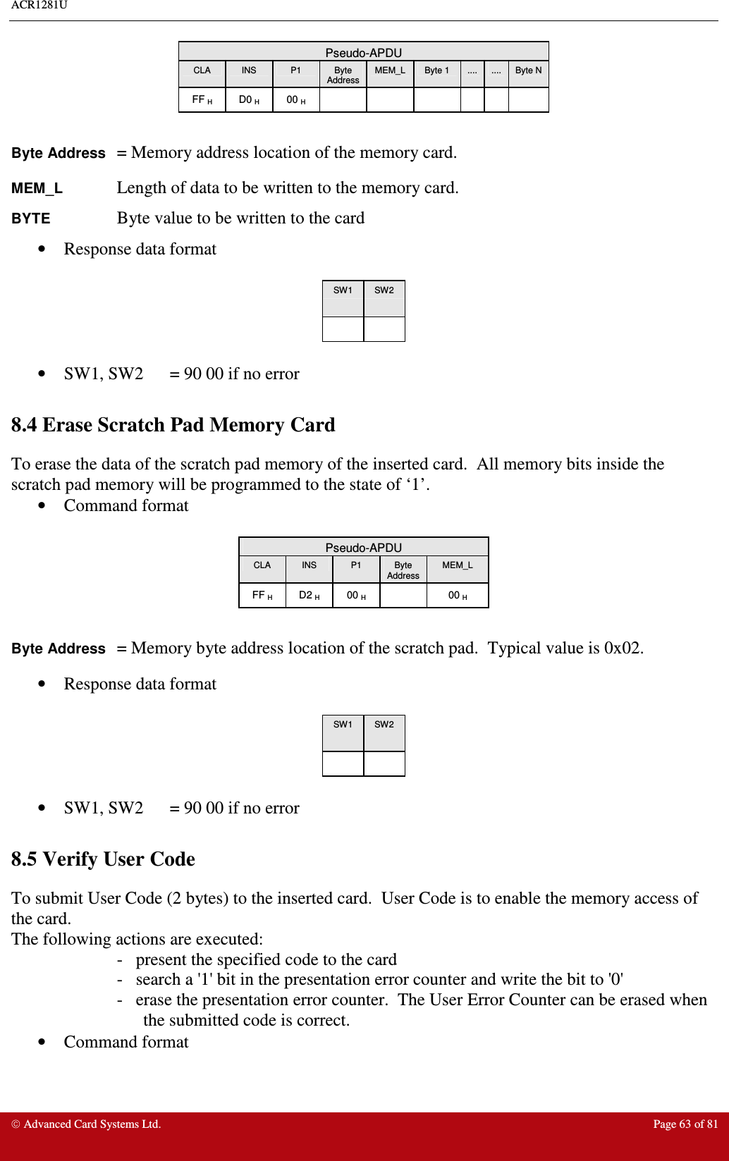 ACR1281U     Advanced Card Systems Ltd.  Page 63 of 81 Pseudo-APDU CLA  INS  P1  Byte Address MEM_L  Byte 1  ....  ....  Byte N FF H  D0 H  00 H              Byte Address = Memory address location of the memory card. MEM_L    Length of data to be written to the memory card. BYTE    Byte value to be written to the card •  Response data format   SW1  SW2        •  SW1, SW2  = 90 00 if no error  8.4 Erase Scratch Pad Memory Card To erase the data of the scratch pad memory of the inserted card.  All memory bits inside the scratch pad memory will be programmed to the state of ‘1’. •  Command format   Pseudo-APDU CLA  INS  P1  Byte Address MEM_L FF H  D2 H  00 H    00 H  Byte Address = Memory byte address location of the scratch pad.  Typical value is 0x02. •  Response data format   SW1  SW2        •  SW1, SW2  = 90 00 if no error  8.5 Verify User Code To submit User Code (2 bytes) to the inserted card.  User Code is to enable the memory access of the card. The following actions are executed: -   present the specified code to the card -   search a &apos;1&apos; bit in the presentation error counter and write the bit to &apos;0&apos; -   erase the presentation error counter.  The User Error Counter can be erased when the submitted code is correct.   •  Command format 