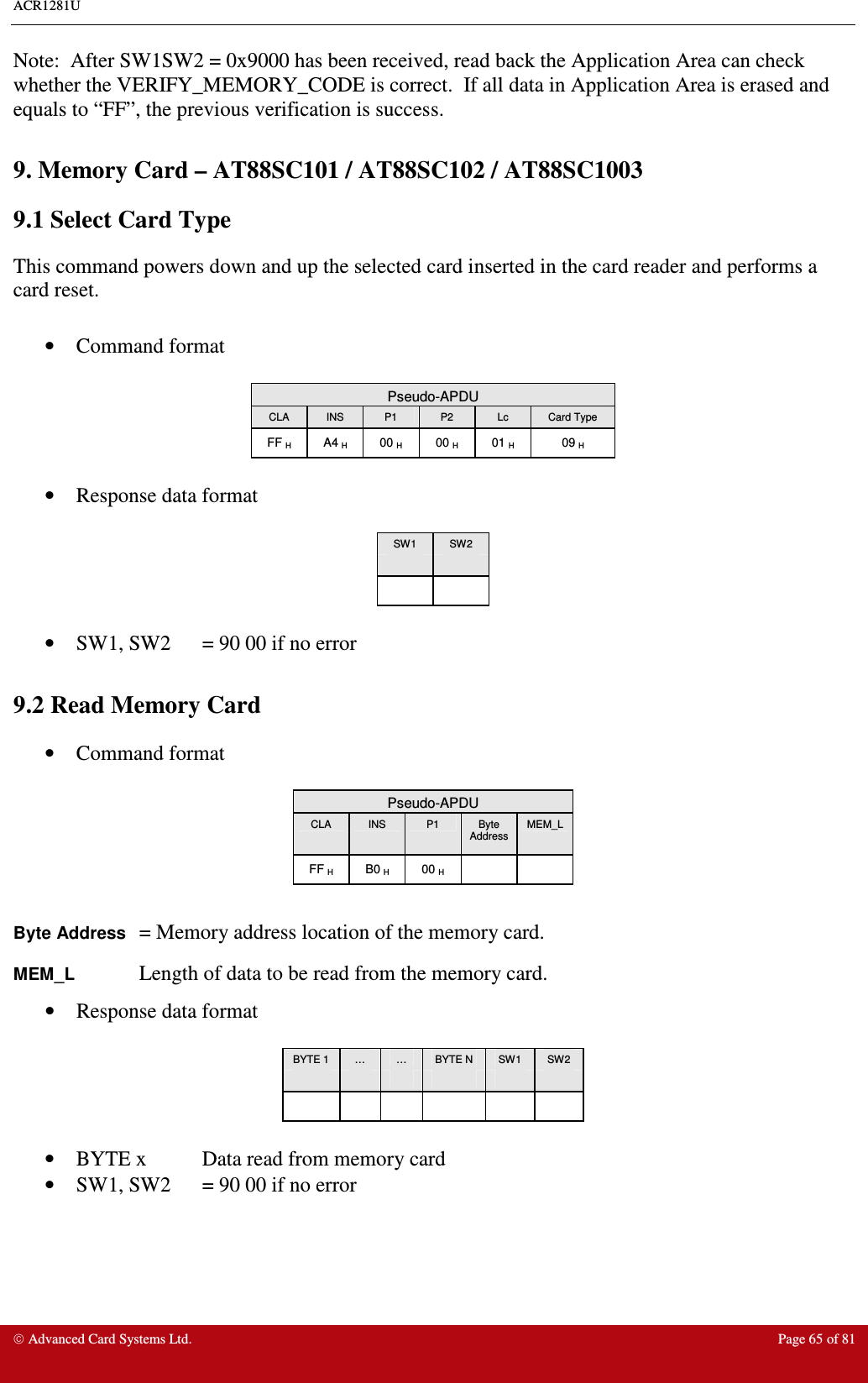 ACR1281U     Advanced Card Systems Ltd.  Page 65 of 81 Note:  After SW1SW2 = 0x9000 has been received, read back the Application Area can check whether the VERIFY_MEMORY_CODE is correct.  If all data in Application Area is erased and equals to “FF”, the previous verification is success.  9. Memory Card – AT88SC101 / AT88SC102 / AT88SC1003 9.1 Select Card Type This command powers down and up the selected card inserted in the card reader and performs a card reset.  •  Command format   Pseudo-APDU CLA  INS  P1  P2  Lc  Card Type FF H  A4 H  00 H  00 H  01 H  09 H  •  Response data format  SW1  SW2        •  SW1, SW2  = 90 00 if no error  9.2 Read Memory Card •  Command format   Pseudo-APDU CLA  INS  P1  Byte Address MEM_L FF H  B0 H  00 H      Byte Address = Memory address location of the memory card. MEM_L    Length of data to be read from the memory card. •  Response data format   BYTE 1  …  …  BYTE N  SW1  SW2                        •  BYTE x  Data read from memory card •  SW1, SW2  = 90 00 if no error  