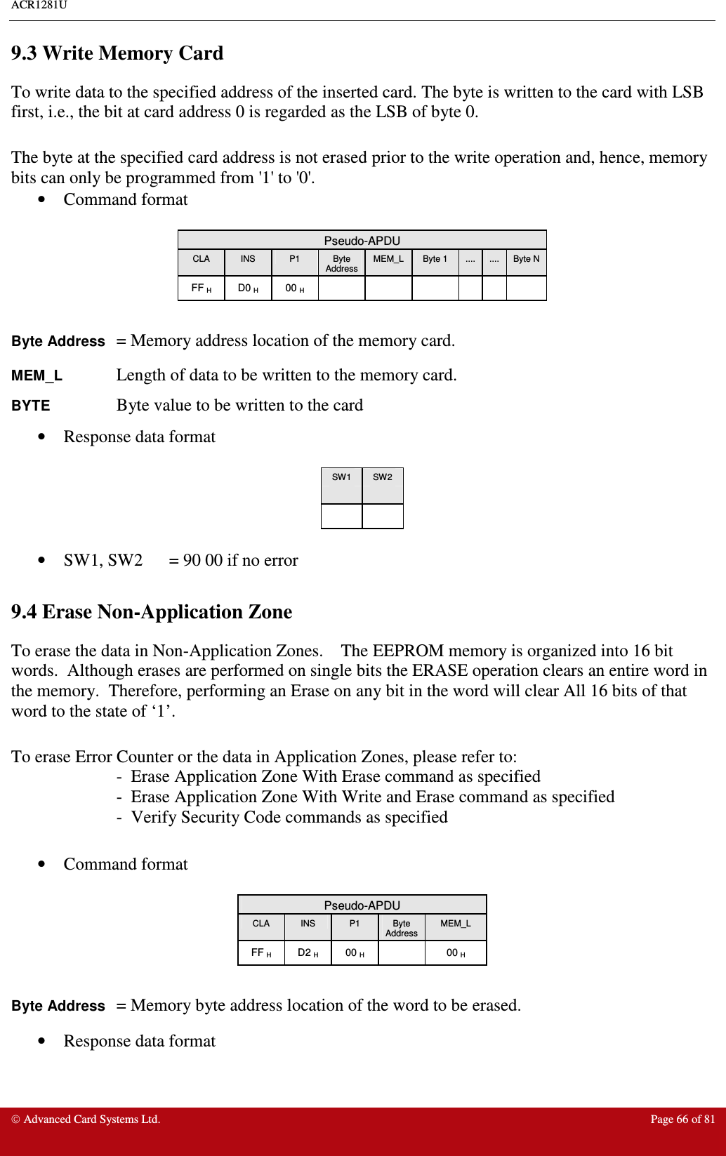 ACR1281U     Advanced Card Systems Ltd.  Page 66 of 81 9.3 Write Memory Card To write data to the specified address of the inserted card. The byte is written to the card with LSB first, i.e., the bit at card address 0 is regarded as the LSB of byte 0.  The byte at the specified card address is not erased prior to the write operation and, hence, memory bits can only be programmed from &apos;1&apos; to &apos;0&apos;. •  Command format   Pseudo-APDU CLA  INS  P1  Byte Address MEM_L  Byte 1  ....  ....  Byte N FF H  D0 H  00 H              Byte Address = Memory address location of the memory card. MEM_L    Length of data to be written to the memory card. BYTE    Byte value to be written to the card •  Response data format   SW1  SW2        •  SW1, SW2  = 90 00 if no error  9.4 Erase Non-Application Zone To erase the data in Non-Application Zones.    The EEPROM memory is organized into 16 bit words.  Although erases are performed on single bits the ERASE operation clears an entire word in the memory.  Therefore, performing an Erase on any bit in the word will clear All 16 bits of that word to the state of ‘1’.  To erase Error Counter or the data in Application Zones, please refer to: -  Erase Application Zone With Erase command as specified  -  Erase Application Zone With Write and Erase command as specified  -  Verify Security Code commands as specified  •  Command format   Pseudo-APDU CLA  INS  P1  Byte Address MEM_L FF H  D2 H  00 H    00 H  Byte Address = Memory byte address location of the word to be erased. •  Response data format   