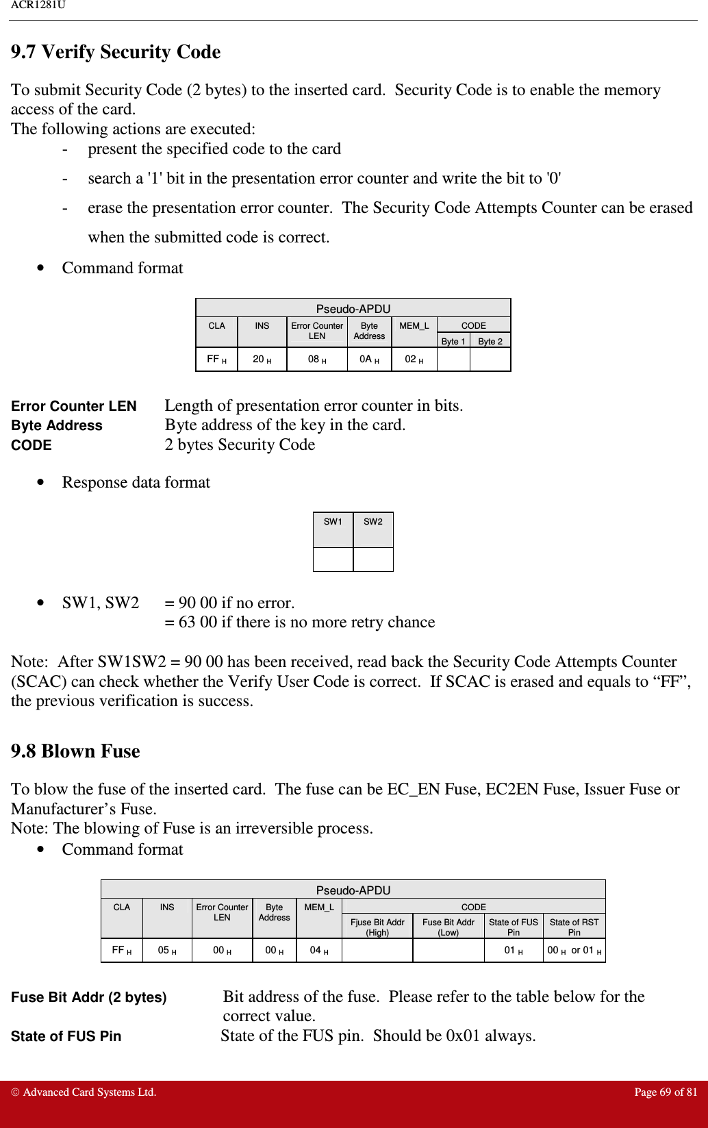 ACR1281U     Advanced Card Systems Ltd.  Page 69 of 81 9.7 Verify Security Code To submit Security Code (2 bytes) to the inserted card.  Security Code is to enable the memory access of the card. The following actions are executed: -  present the specified code to the card -  search a &apos;1&apos; bit in the presentation error counter and write the bit to &apos;0&apos; -  erase the presentation error counter.  The Security Code Attempts Counter can be erased when the submitted code is correct.   •  Command format   Pseudo-APDU CODE CLA  INS  Error Counter LEN Byte Address  MEM_L Byte 1 Byte 2 FF H  20 H  08 H  0A H  02 H      Error Counter LEN  Length of presentation error counter in bits.   Byte Address    Byte address of the key in the card.   CODE 2 bytes Security Code  •  Response data format   SW1  SW2        •  SW1, SW2  = 90 00 if no error.   = 63 00 if there is no more retry chance  Note:  After SW1SW2 = 90 00 has been received, read back the Security Code Attempts Counter (SCAC) can check whether the Verify User Code is correct.  If SCAC is erased and equals to “FF”, the previous verification is success.  9.8 Blown Fuse To blow the fuse of the inserted card.  The fuse can be EC_EN Fuse, EC2EN Fuse, Issuer Fuse or Manufacturer’s Fuse. Note: The blowing of Fuse is an irreversible process. •  Command format   Pseudo-APDU CODE CLA  INS  Error Counter LEN Byte Address  MEM_L Fjuse Bit Addr (High) Fuse Bit Addr (Low) State of FUS Pin State of RST Pin FF H  05 H  00 H  00 H  04 H      01 H  00 H  or 01 H  Fuse Bit Addr (2 bytes)  Bit address of the fuse.  Please refer to the table below for the correct value. State of FUS Pin     State of the FUS pin.  Should be 0x01 always. 