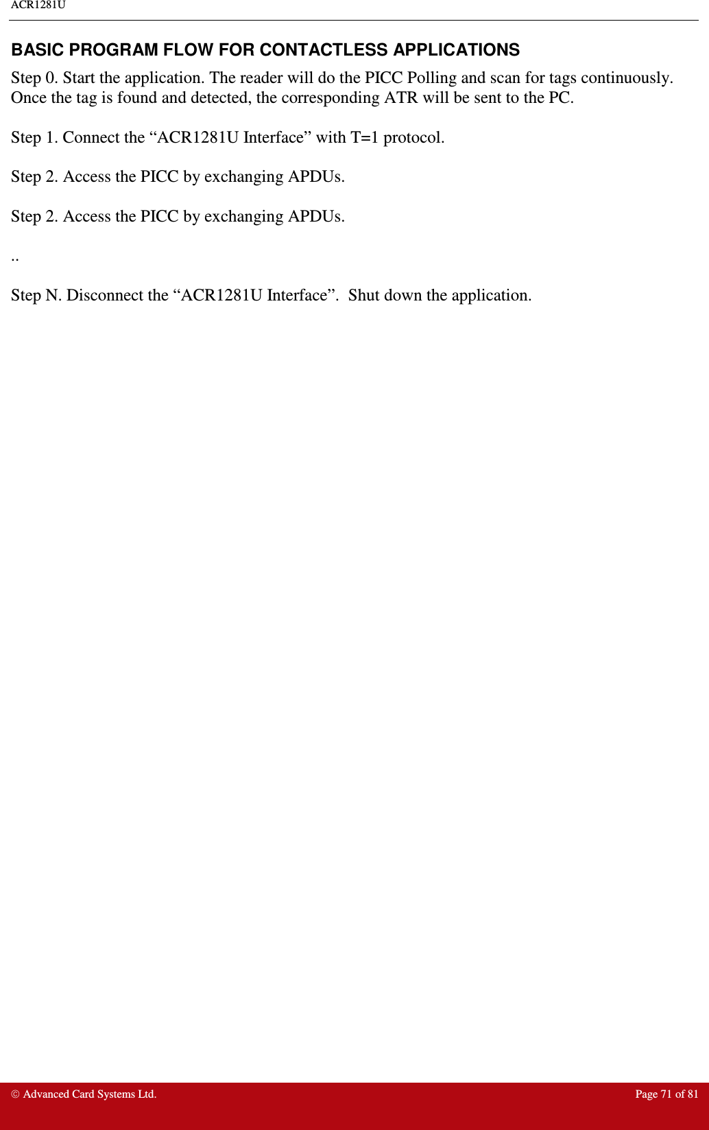 ACR1281U     Advanced Card Systems Ltd.  Page 71 of 81 BASIC PROGRAM FLOW FOR CONTACTLESS APPLICATIONS Step 0. Start the application. The reader will do the PICC Polling and scan for tags continuously. Once the tag is found and detected, the corresponding ATR will be sent to the PC.  Step 1. Connect the “ACR1281U Interface” with T=1 protocol.  Step 2. Access the PICC by exchanging APDUs.   Step 2. Access the PICC by exchanging APDUs.   ..  Step N. Disconnect the “ACR1281U Interface”.  Shut down the application.   