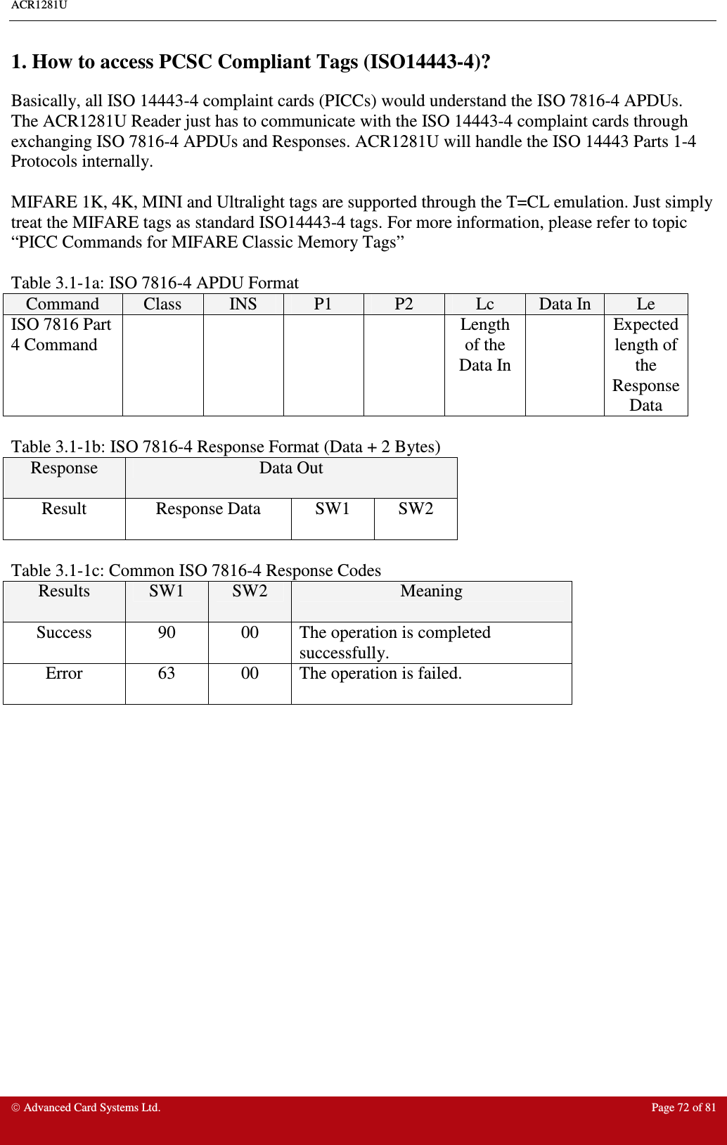 ACR1281U     Advanced Card Systems Ltd.  Page 72 of 81  1. How to access PCSC Compliant Tags (ISO14443-4)? Basically, all ISO 14443-4 complaint cards (PICCs) would understand the ISO 7816-4 APDUs. The ACR1281U Reader just has to communicate with the ISO 14443-4 complaint cards through exchanging ISO 7816-4 APDUs and Responses. ACR1281U will handle the ISO 14443 Parts 1-4 Protocols internally.  MIFARE 1K, 4K, MINI and Ultralight tags are supported through the T=CL emulation. Just simply treat the MIFARE tags as standard ISO14443-4 tags. For more information, please refer to topic “PICC Commands for MIFARE Classic Memory Tags”     Table 3.1-1a: ISO 7816-4 APDU Format  Command  Class  INS  P1  P2  Lc  Data In  Le ISO 7816 Part 4 Command          Length of the Data In   Expected length of the Response Data  Table 3.1-1b: ISO 7816-4 Response Format (Data + 2 Bytes) Response  Data Out Result  Response Data  SW1  SW2  Table 3.1-1c: Common ISO 7816-4 Response Codes Results  SW1  SW2  Meaning Success  90  00  The operation is completed successfully. Error  63  00  The operation is failed.    