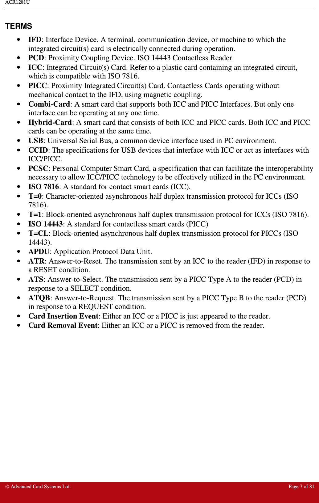 ACR1281U     Advanced Card Systems Ltd.  Page 7 of 81  TERMS •  IFD: Interface Device. A terminal, communication device, or machine to which the integrated circuit(s) card is electrically connected during operation. •  PCD: Proximity Coupling Device. ISO 14443 Contactless Reader. •  ICC: Integrated Circuit(s) Card. Refer to a plastic card containing an integrated circuit, which is compatible with ISO 7816. •  PICC: Proximity Integrated Circuit(s) Card. Contactless Cards operating without mechanical contact to the IFD, using magnetic coupling.  •  Combi-Card: A smart card that supports both ICC and PICC Interfaces. But only one interface can be operating at any one time. •  Hybrid-Card: A smart card that consists of both ICC and PICC cards. Both ICC and PICC cards can be operating at the same time. •  USB: Universal Serial Bus, a common device interface used in PC environment. •  CCID: The specifications for USB devices that interface with ICC or act as interfaces with ICC/PICC.  •  PCSC: Personal Computer Smart Card, a specification that can facilitate the interoperability necessary to allow ICC/PICC technology to be effectively utilized in the PC environment.  •  ISO 7816: A standard for contact smart cards (ICC). •  T=0: Character-oriented asynchronous half duplex transmission protocol for ICCs (ISO 7816). •  T=1: Block-oriented asynchronous half duplex transmission protocol for ICCs (ISO 7816). •  ISO 14443: A standard for contactless smart cards (PICC) •  T=CL: Block-oriented asynchronous half duplex transmission protocol for PICCs (ISO 14443). •  APDU: Application Protocol Data Unit. •  ATR: Answer-to-Reset. The transmission sent by an ICC to the reader (IFD) in response to a RESET condition.  •  ATS: Answer-to-Select. The transmission sent by a PICC Type A to the reader (PCD) in response to a SELECT condition.  •  ATQB: Answer-to-Request. The transmission sent by a PICC Type B to the reader (PCD) in response to a REQUEST condition.  •  Card Insertion Event: Either an ICC or a PICC is just appeared to the reader. •  Card Removal Event: Either an ICC or a PICC is removed from the reader. 