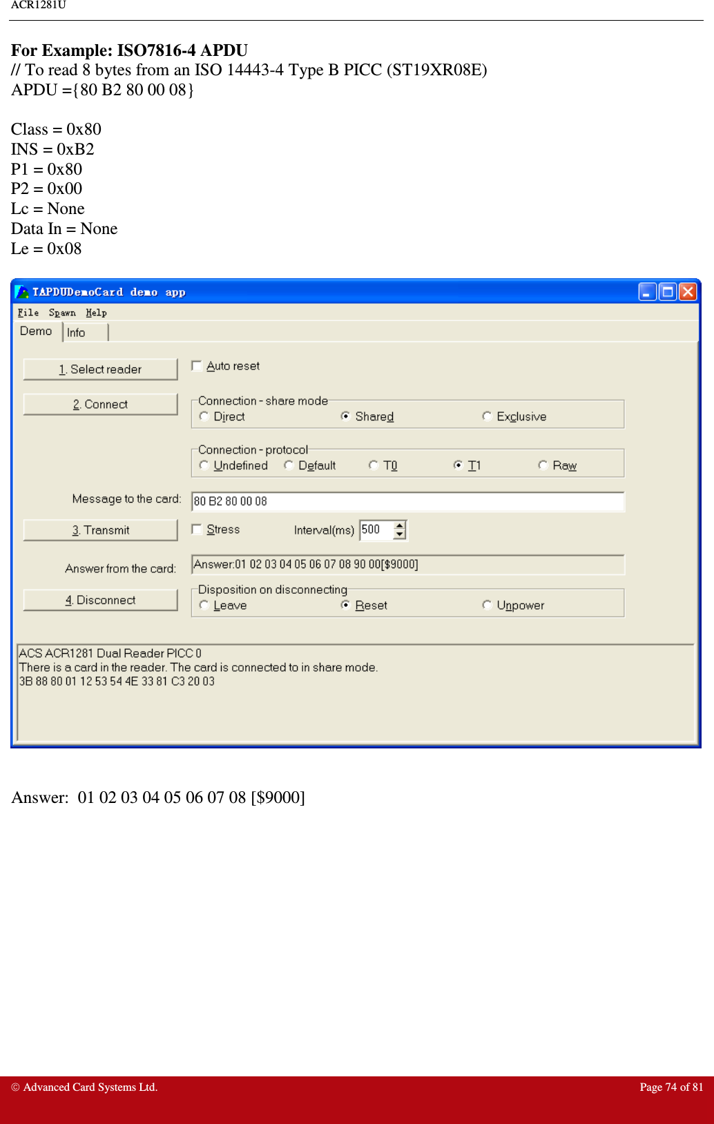 ACR1281U     Advanced Card Systems Ltd.  Page 74 of 81  For Example: ISO7816-4 APDU // To read 8 bytes from an ISO 14443-4 Type B PICC (ST19XR08E) APDU ={80 B2 80 00 08}  Class = 0x80 INS = 0xB2 P1 = 0x80 P2 = 0x00 Lc = None Data In = None Le = 0x08     Answer:  01 02 03 04 05 06 07 08 [$9000]  