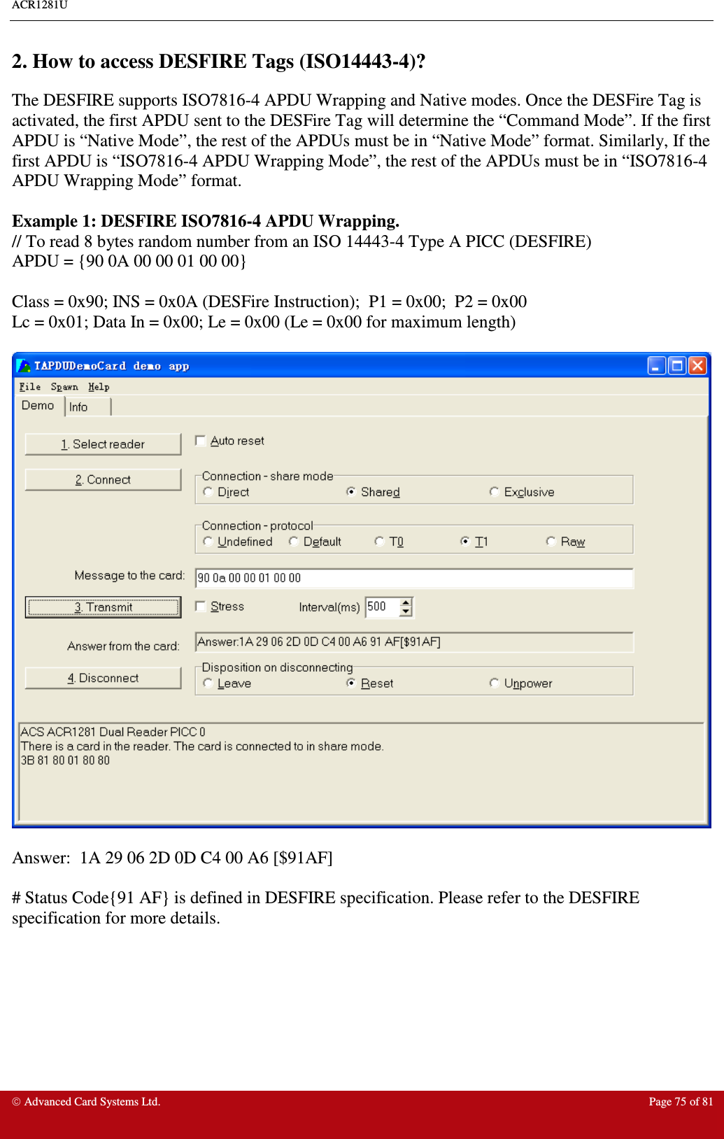 ACR1281U     Advanced Card Systems Ltd.  Page 75 of 81  2. How to access DESFIRE Tags (ISO14443-4)? The DESFIRE supports ISO7816-4 APDU Wrapping and Native modes. Once the DESFire Tag is activated, the first APDU sent to the DESFire Tag will determine the “Command Mode”. If the first APDU is “Native Mode”, the rest of the APDUs must be in “Native Mode” format. Similarly, If the first APDU is “ISO7816-4 APDU Wrapping Mode”, the rest of the APDUs must be in “ISO7816-4 APDU Wrapping Mode” format.  Example 1: DESFIRE ISO7816-4 APDU Wrapping. // To read 8 bytes random number from an ISO 14443-4 Type A PICC (DESFIRE) APDU = {90 0A 00 00 01 00 00}  Class = 0x90; INS = 0x0A (DESFire Instruction);  P1 = 0x00;  P2 = 0x00 Lc = 0x01; Data In = 0x00; Le = 0x00 (Le = 0x00 for maximum length)    Answer:  1A 29 06 2D 0D C4 00 A6 [$91AF]  # Status Code{91 AF} is defined in DESFIRE specification. Please refer to the DESFIRE specification for more details. 