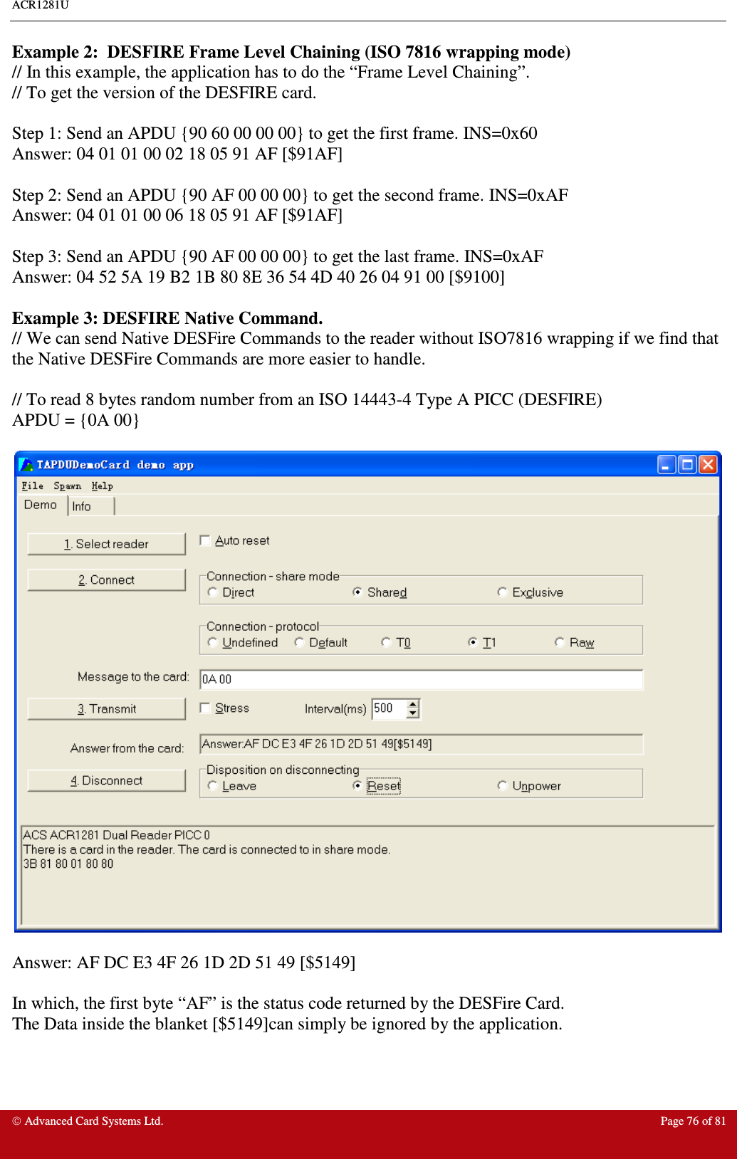 ACR1281U     Advanced Card Systems Ltd.  Page 76 of 81  Example 2:  DESFIRE Frame Level Chaining (ISO 7816 wrapping mode) // In this example, the application has to do the “Frame Level Chaining”. // To get the version of the DESFIRE card.  Step 1: Send an APDU {90 60 00 00 00} to get the first frame. INS=0x60 Answer: 04 01 01 00 02 18 05 91 AF [$91AF]  Step 2: Send an APDU {90 AF 00 00 00} to get the second frame. INS=0xAF Answer: 04 01 01 00 06 18 05 91 AF [$91AF]  Step 3: Send an APDU {90 AF 00 00 00} to get the last frame. INS=0xAF Answer: 04 52 5A 19 B2 1B 80 8E 36 54 4D 40 26 04 91 00 [$9100]  Example 3: DESFIRE Native Command. // We can send Native DESFire Commands to the reader without ISO7816 wrapping if we find that the Native DESFire Commands are more easier to handle.  // To read 8 bytes random number from an ISO 14443-4 Type A PICC (DESFIRE) APDU = {0A 00}    Answer: AF DC E3 4F 26 1D 2D 51 49 [$5149]  In which, the first byte “AF” is the status code returned by the DESFire Card. The Data inside the blanket [$5149]can simply be ignored by the application.  