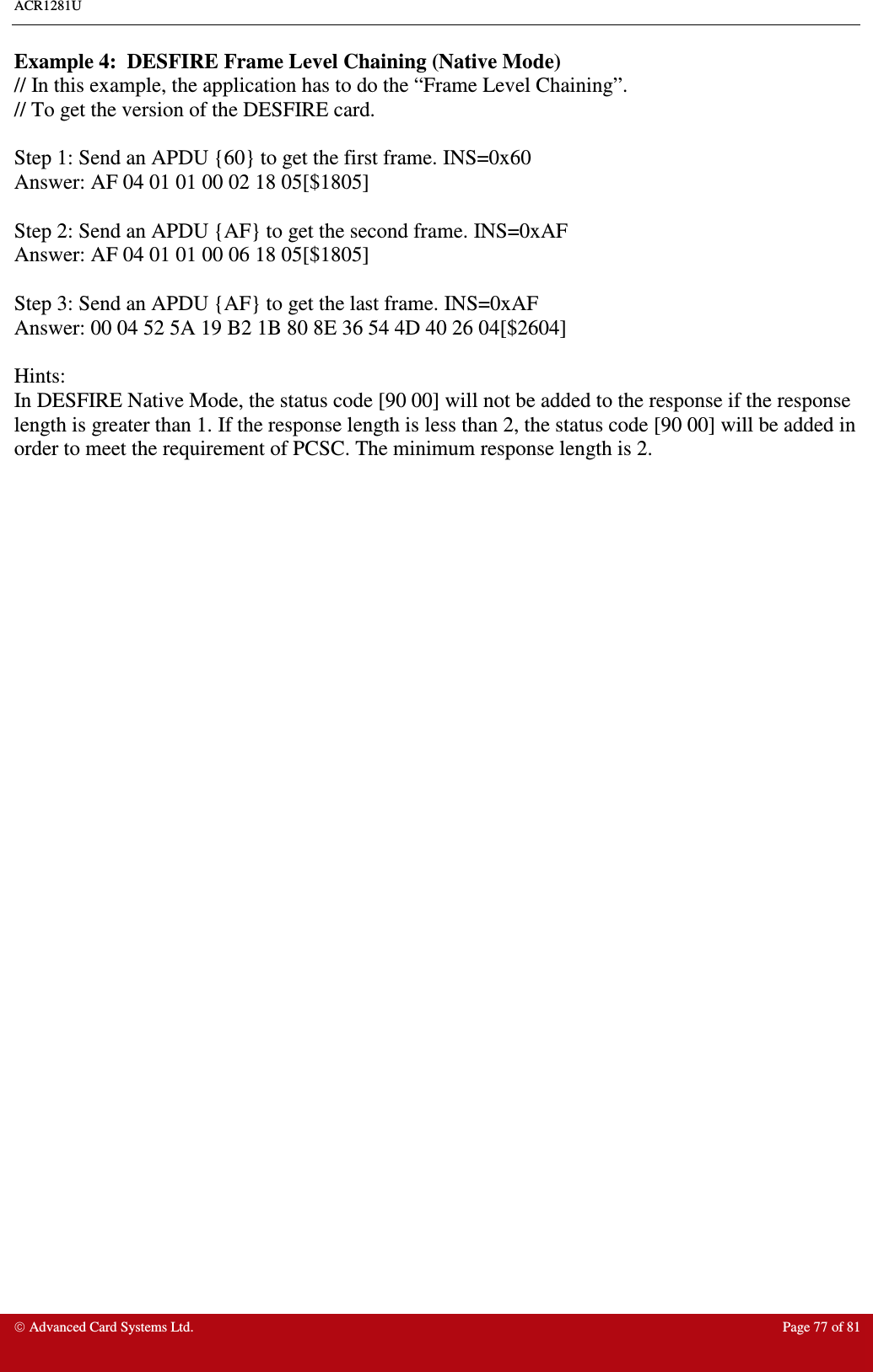 ACR1281U     Advanced Card Systems Ltd.  Page 77 of 81  Example 4:  DESFIRE Frame Level Chaining (Native Mode) // In this example, the application has to do the “Frame Level Chaining”. // To get the version of the DESFIRE card.  Step 1: Send an APDU {60} to get the first frame. INS=0x60 Answer: AF 04 01 01 00 02 18 05[$1805]  Step 2: Send an APDU {AF} to get the second frame. INS=0xAF Answer: AF 04 01 01 00 06 18 05[$1805]  Step 3: Send an APDU {AF} to get the last frame. INS=0xAF Answer: 00 04 52 5A 19 B2 1B 80 8E 36 54 4D 40 26 04[$2604]  Hints: In DESFIRE Native Mode, the status code [90 00] will not be added to the response if the response length is greater than 1. If the response length is less than 2, the status code [90 00] will be added in order to meet the requirement of PCSC. The minimum response length is 2.     