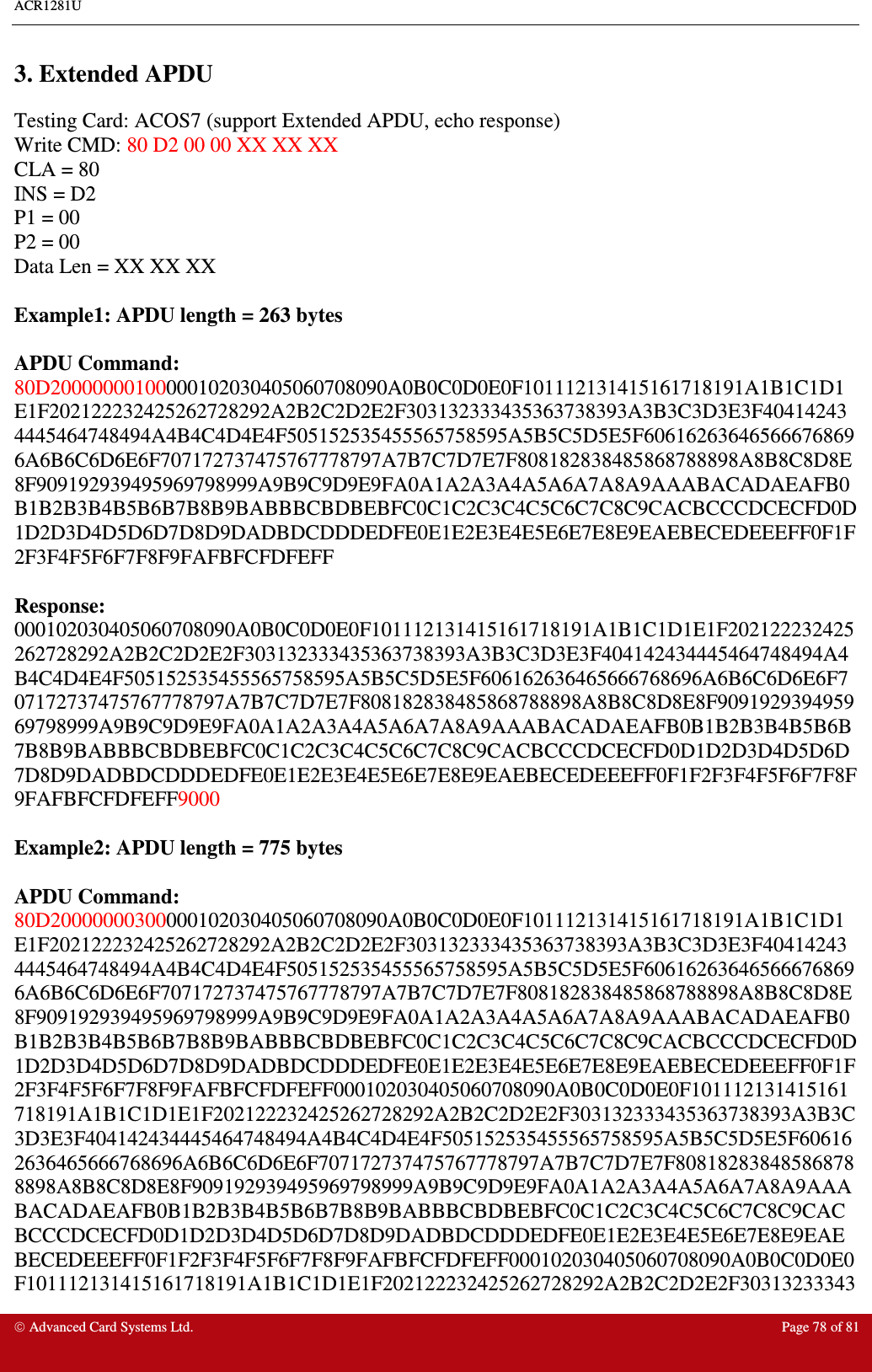 ACR1281U     Advanced Card Systems Ltd.  Page 78 of 81  3. Extended APDU Testing Card: ACOS7 (support Extended APDU, echo response) Write CMD: 80 D2 00 00 XX XX XX CLA = 80 INS = D2 P1 = 00 P2 = 00 Data Len = XX XX XX  Example1: APDU length = 263 bytes  APDU Command:  80D20000000100000102030405060708090A0B0C0D0E0F101112131415161718191A1B1C1D1E1F202122232425262728292A2B2C2D2E2F303132333435363738393A3B3C3D3E3F404142434445464748494A4B4C4D4E4F505152535455565758595A5B5C5D5E5F606162636465666768696A6B6C6D6E6F707172737475767778797A7B7C7D7E7F808182838485868788898A8B8C8D8E8F909192939495969798999A9B9C9D9E9FA0A1A2A3A4A5A6A7A8A9AAABACADAEAFB0B1B2B3B4B5B6B7B8B9BABBBCBDBEBFC0C1C2C3C4C5C6C7C8C9CACBCCCDCECFD0D1D2D3D4D5D6D7D8D9DADBDCDDDEDFE0E1E2E3E4E5E6E7E8E9EAEBECEDEEEFF0F1F2F3F4F5F6F7F8F9FAFBFCFDFEFF  Response: 000102030405060708090A0B0C0D0E0F101112131415161718191A1B1C1D1E1F202122232425262728292A2B2C2D2E2F303132333435363738393A3B3C3D3E3F404142434445464748494A4B4C4D4E4F505152535455565758595A5B5C5D5E5F606162636465666768696A6B6C6D6E6F707172737475767778797A7B7C7D7E7F808182838485868788898A8B8C8D8E8F909192939495969798999A9B9C9D9E9FA0A1A2A3A4A5A6A7A8A9AAABACADAEAFB0B1B2B3B4B5B6B7B8B9BABBBCBDBEBFC0C1C2C3C4C5C6C7C8C9CACBCCCDCECFD0D1D2D3D4D5D6D7D8D9DADBDCDDDEDFE0E1E2E3E4E5E6E7E8E9EAEBECEDEEEFF0F1F2F3F4F5F6F7F8F9FAFBFCFDFEFF9000  Example2: APDU length = 775 bytes  APDU Command:  80D20000000300000102030405060708090A0B0C0D0E0F101112131415161718191A1B1C1D1E1F202122232425262728292A2B2C2D2E2F303132333435363738393A3B3C3D3E3F404142434445464748494A4B4C4D4E4F505152535455565758595A5B5C5D5E5F606162636465666768696A6B6C6D6E6F707172737475767778797A7B7C7D7E7F808182838485868788898A8B8C8D8E8F909192939495969798999A9B9C9D9E9FA0A1A2A3A4A5A6A7A8A9AAABACADAEAFB0B1B2B3B4B5B6B7B8B9BABBBCBDBEBFC0C1C2C3C4C5C6C7C8C9CACBCCCDCECFD0D1D2D3D4D5D6D7D8D9DADBDCDDDEDFE0E1E2E3E4E5E6E7E8E9EAEBECEDEEEFF0F1F2F3F4F5F6F7F8F9FAFBFCFDFEFF000102030405060708090A0B0C0D0E0F101112131415161718191A1B1C1D1E1F202122232425262728292A2B2C2D2E2F303132333435363738393A3B3C3D3E3F404142434445464748494A4B4C4D4E4F505152535455565758595A5B5C5D5E5F606162636465666768696A6B6C6D6E6F707172737475767778797A7B7C7D7E7F808182838485868788898A8B8C8D8E8F909192939495969798999A9B9C9D9E9FA0A1A2A3A4A5A6A7A8A9AAABACADAEAFB0B1B2B3B4B5B6B7B8B9BABBBCBDBEBFC0C1C2C3C4C5C6C7C8C9CACBCCCDCECFD0D1D2D3D4D5D6D7D8D9DADBDCDDDEDFE0E1E2E3E4E5E6E7E8E9EAEBECEDEEEFF0F1F2F3F4F5F6F7F8F9FAFBFCFDFEFF000102030405060708090A0B0C0D0E0F101112131415161718191A1B1C1D1E1F202122232425262728292A2B2C2D2E2F30313233343