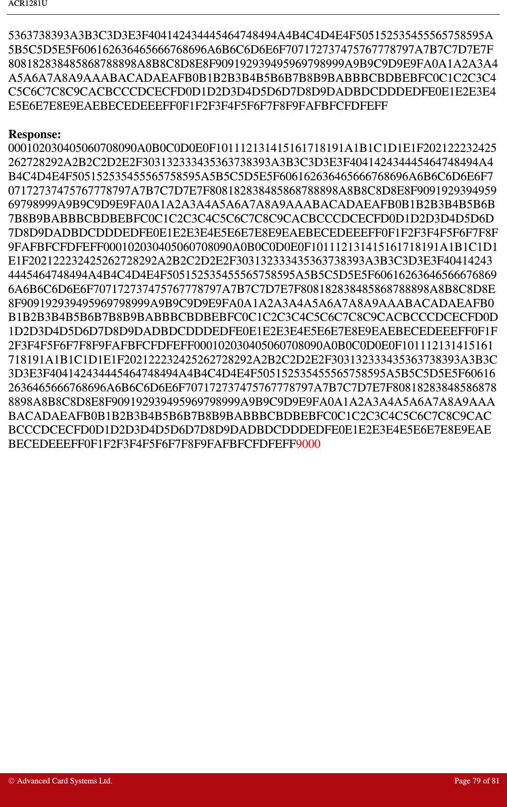 ACR1281U     Advanced Card Systems Ltd.  Page 79 of 81 5363738393A3B3C3D3E3F404142434445464748494A4B4C4D4E4F505152535455565758595A5B5C5D5E5F606162636465666768696A6B6C6D6E6F707172737475767778797A7B7C7D7E7F808182838485868788898A8B8C8D8E8F909192939495969798999A9B9C9D9E9FA0A1A2A3A4A5A6A7A8A9AAABACADAEAFB0B1B2B3B4B5B6B7B8B9BABBBCBDBEBFC0C1C2C3C4C5C6C7C8C9CACBCCCDCECFD0D1D2D3D4D5D6D7D8D9DADBDCDDDEDFE0E1E2E3E4E5E6E7E8E9EAEBECEDEEEFF0F1F2F3F4F5F6F7F8F9FAFBFCFDFEFF  Response: 000102030405060708090A0B0C0D0E0F101112131415161718191A1B1C1D1E1F202122232425262728292A2B2C2D2E2F303132333435363738393A3B3C3D3E3F404142434445464748494A4B4C4D4E4F505152535455565758595A5B5C5D5E5F606162636465666768696A6B6C6D6E6F707172737475767778797A7B7C7D7E7F808182838485868788898A8B8C8D8E8F909192939495969798999A9B9C9D9E9FA0A1A2A3A4A5A6A7A8A9AAABACADAEAFB0B1B2B3B4B5B6B7B8B9BABBBCBDBEBFC0C1C2C3C4C5C6C7C8C9CACBCCCDCECFD0D1D2D3D4D5D6D7D8D9DADBDCDDDEDFE0E1E2E3E4E5E6E7E8E9EAEBECEDEEEFF0F1F2F3F4F5F6F7F8F9FAFBFCFDFEFF000102030405060708090A0B0C0D0E0F101112131415161718191A1B1C1D1E1F202122232425262728292A2B2C2D2E2F303132333435363738393A3B3C3D3E3F404142434445464748494A4B4C4D4E4F505152535455565758595A5B5C5D5E5F606162636465666768696A6B6C6D6E6F707172737475767778797A7B7C7D7E7F808182838485868788898A8B8C8D8E8F909192939495969798999A9B9C9D9E9FA0A1A2A3A4A5A6A7A8A9AAABACADAEAFB0B1B2B3B4B5B6B7B8B9BABBBCBDBEBFC0C1C2C3C4C5C6C7C8C9CACBCCCDCECFD0D1D2D3D4D5D6D7D8D9DADBDCDDDEDFE0E1E2E3E4E5E6E7E8E9EAEBECEDEEEFF0F1F2F3F4F5F6F7F8F9FAFBFCFDFEFF000102030405060708090A0B0C0D0E0F101112131415161718191A1B1C1D1E1F202122232425262728292A2B2C2D2E2F303132333435363738393A3B3C3D3E3F404142434445464748494A4B4C4D4E4F505152535455565758595A5B5C5D5E5F606162636465666768696A6B6C6D6E6F707172737475767778797A7B7C7D7E7F808182838485868788898A8B8C8D8E8F909192939495969798999A9B9C9D9E9FA0A1A2A3A4A5A6A7A8A9AAABACADAEAFB0B1B2B3B4B5B6B7B8B9BABBBCBDBEBFC0C1C2C3C4C5C6C7C8C9CACBCCCDCECFD0D1D2D3D4D5D6D7D8D9DADBDCDDDEDFE0E1E2E3E4E5E6E7E8E9EAEBECEDEEEFF0F1F2F3F4F5F6F7F8F9FAFBFCFDFEFF9000  