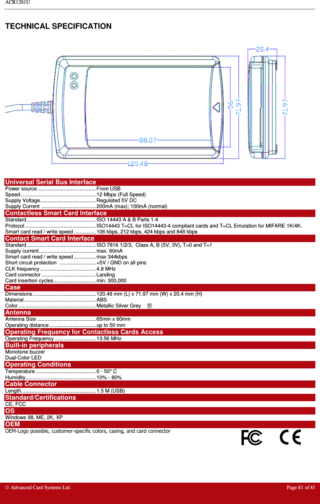 ACR1281U     Advanced Card Systems Ltd.  Page 81 of 81  TECHNICAL SPECIFICATION    Universal Serial Bus Interface Power source........................................ From USB Speed ...................................................12 Mbps (Full Speed) Supply Voltage......................................Regulated 5V DC Supply Current ..................................... 200mA (max); 100mA (normal) Contactless Smart Card Interface Standard............................................... ISO 14443 A &amp; B Parts 1-4 Protocol ................................................ ISO14443 T=CL for ISO14443-4 compliant cards and T=CL Emulation for MIFARE 1K/4K.  Smart card read / write speed ............... 106 kbps, 212 kbps, 424 kbps and 848 kbps Contact Smart Card Interface  Standard............................................... ISO 7816 1/2/3,  Class A, B (5V, 3V), T=0 and T=1 Supply current.......................................max. 60mA Smart card read / write speed ............... max 344kbps Short circuit protection  ......................... +5V / GND on all pins CLK frequency...................................... 4.8 MHz Card connector .....................................Landing  Card insertion cycles.............................min. 300,000 Case Dimensions........................................... 120.48 mm (L) x 71.97 mm (W) x 20.4 mm (H) Material................................................. ABS  Color.....................................................Metallic Silver Grey  Antenna  Antenna Size ........................................65mm x 60mm Operating distance................................ up to 50 mm  Operating Frequency for Contactless Cards Access Operating Frequency ............................13.56 MHz Built-in peripherals Monotone buzzer Dual-Color LED Operating Conditions Temperature ......................................... 0 - 50° C Humidity................................................10% - 80% Cable Connector Length...................................................1.5 M (USB) Standard/Certifications  CE, FCC OS Windows 98, ME, 2K, XP OEM OEM-Logo possible, customer-specific colors, casing, and card connector  