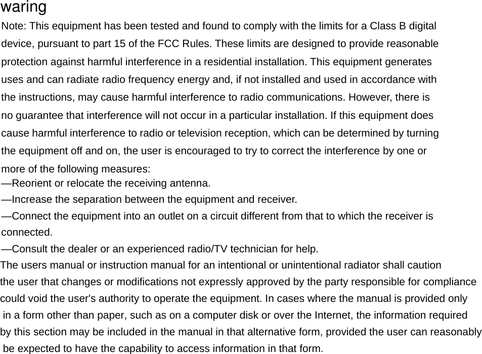 Note: This equipment has been tested and found to comply with the limits for a Class B digital device, pursuant to part 15 of the FCC Rules. These limits are designed to provide reasonable protection against harmful interference in a residential installation. This equipment generates uses and can radiate radio frequency energy and, if not installed and used in accordance with the instructions, may cause harmful interference to radio communications. However, there is no guarantee that interference will not occur in a particular installation. If this equipment does cause harmful interference to radio or television reception, which can be determined by turning the equipment off and on, the user is encouraged to try to correct the interference by one or more of the following measures:     —Reorient or relocate the receiving antenna.     —Increase the separation between the equipment and receiver.     —Connect the equipment into an outlet on a circuit different from that to which the receiver is connected.   —Consult the dealer or an experienced radio/TV technician for help.     The users manual or instruction manual for an intentional or unintentional radiator shall caution the user that changes or modifications not expressly approved by the party responsible for compliance could void the user&apos;s authority to operate the equipment. In cases where the manual is provided only in a form other than paper, such as on a computer disk or over the Internet, the information required by this section may be included in the manual in that alternative form, provided the user can reasonably be expected to have the capability to access information in that form.  waring