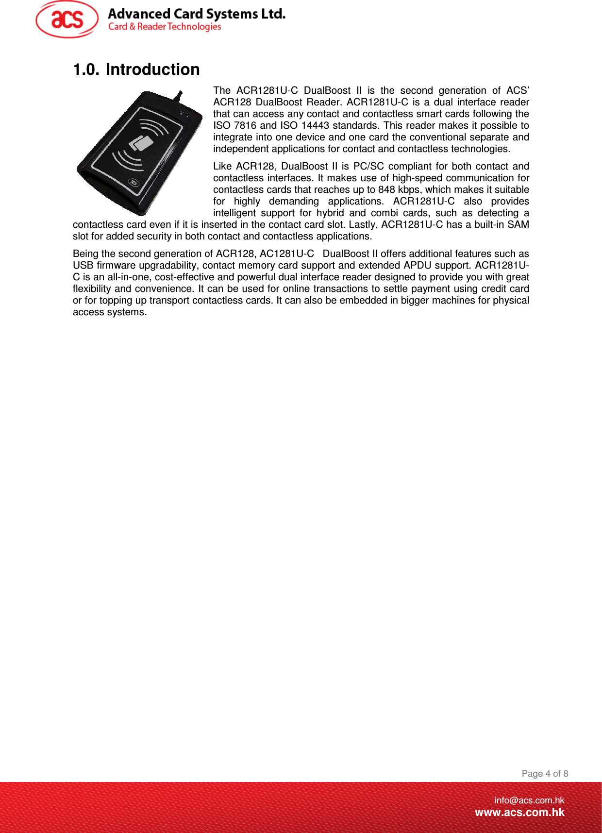 Being the second generation of ACR128, AC1281U-C   DDocument Title Here Document Title Here  Document Title Here  Page 4 of 8info@acs.com.hkwww.acs.com.hk1.0.  Introduction The  ACR1281U-C  DualBoost  II  is  the  second  generation  of  ACS’ ACR128  DualBoost  Reader.  ACR1281U-C  is  a  dual  interface  reader that can access any contact and contactless smart cards following the ISO 7816 and ISO 14443 standards. This reader makes it possible to integrate into one device and one card the conventional separate and independent applications for contact and contactless technologies. Like  ACR128,  DualBoost  II  is  PC/SC  compliant  for  both  contact  and contactless interfaces. It makes use of high-speed communication for contactless cards that reaches up to 848 kbps, which makes it suitable for  highly  demanding  applications.  ACR1281U-C  also  provides intelligent  support  for  hybrid  and  combi  cards,  such  as  detecting  a contactless card even if it is inserted in the contact card slot. Lastly, ACR1281U-C has a built-in SAM slot for added security in both contact and contactless applications. ualBoost II offers additional features such as USB firmware upgradability, contact memory card support and extended APDU support. ACR1281U-C is an all-in-one, cost-effective and powerful dual interface reader designed to provide you with great flexibility and convenience. It can be used for online transactions to settle payment using credit card or for topping up transport contactless cards. It can also be embedded in bigger machines for physical access systems.                 