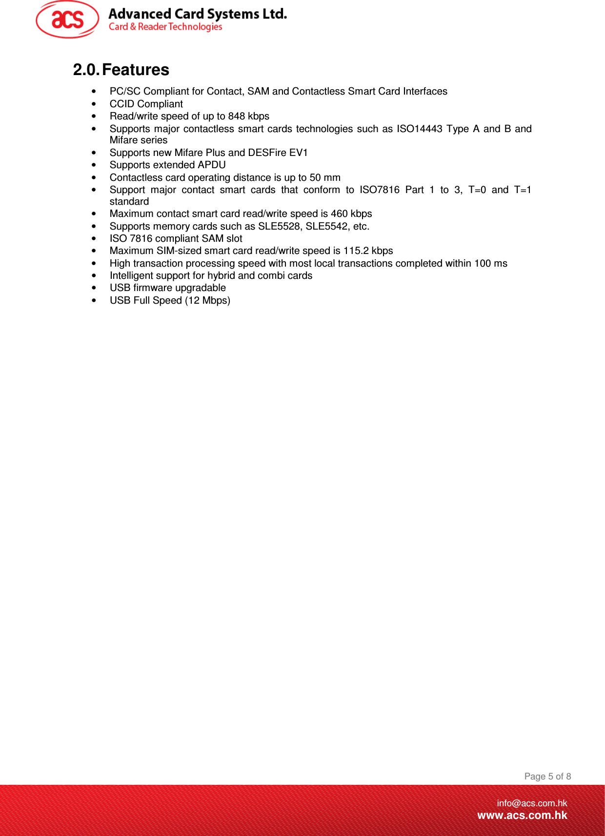 Document Title Here Document Title Here  Document Title Here  Page 5 of 8info@acs.com.hkwww.acs.com.hk2.0. Features •  PC/SC Compliant for Contact, SAM and Contactless Smart Card Interfaces •  CCID Compliant  •  Read/write speed of up to 848 kbps •  Supports major contactless smart cards technologies such as ISO14443 Type A and B and Mifare series •  Supports new Mifare Plus and DESFire EV1 •  Supports extended APDU •  Contactless card operating distance is up to 50 mm •  Support  major  contact  smart  cards  that  conform  to  ISO7816  Part  1  to  3,  T=0  and  T=1 standard •  Maximum contact smart card read/write speed is 460 kbps •  Supports memory cards such as SLE5528, SLE5542, etc. •  ISO 7816 compliant SAM slot •  Maximum SIM-sized smart card read/write speed is 115.2 kbps •  High transaction processing speed with most local transactions completed within 100 ms •  Intelligent support for hybrid and combi cards •  USB firmware upgradable •  USB Full Speed (12 Mbps)   