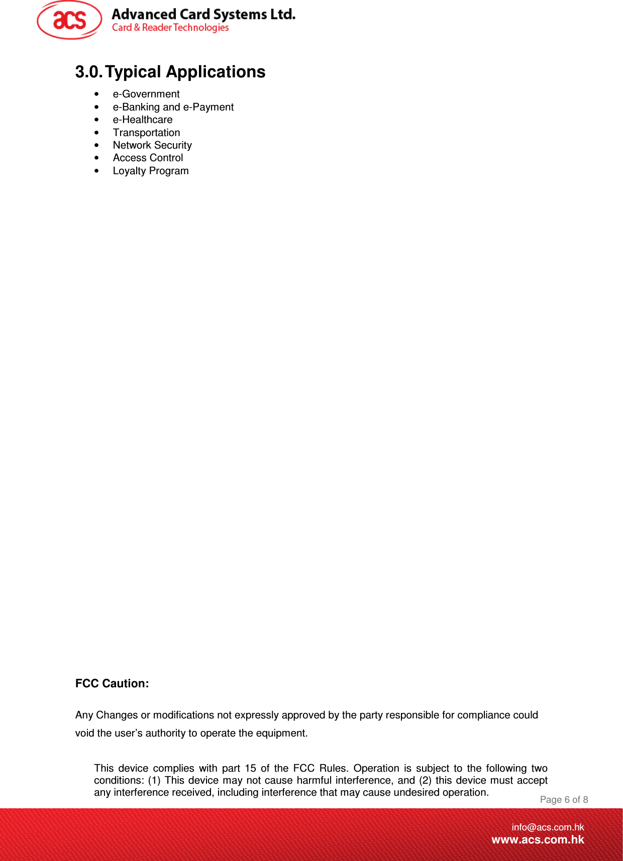 Document Title Here Document Title Here  Document Title Here  Page 6 of 8info@acs.com.hkwww.acs.com.hk3.0. Typical Applications •  e-Government •  e-Banking and e-Payment •  e-Healthcare •  Transportation •  Network Security •  Access Control •  Loyalty Program                            FCC Caution:  Any Changes or modifications not expressly approved by the party responsible for compliance could void the user’s authority to operate the equipment.   This  device  complies  with  part  15  of  the  FCC  Rules.  Operation  is  subject  to  the  following  two conditions: (1) This device may not cause harmful interference, and (2) this  device must accept any interference received, including interference that may cause undesired operation. 