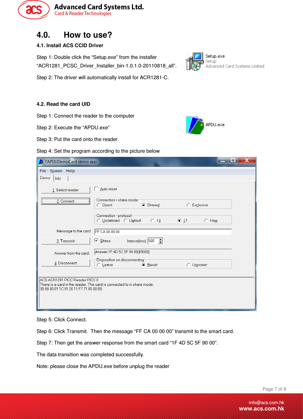 Document Title Here Document Title Here  Document Title Here  Page 7 of 8info@acs.com.hkwww.acs.com.hk4.0.      How to use? 4.1. Install ACS CCID Driver Step 1: Double click the “Setup.exe” from the installer “ACR1281_PCSC_Driver_Installer_bin-1.0.1.0-20110818_all”. Step 2: The driver will automatically install for ACR1281-C.   4.2. Read the card UID Step 1: Connect the reader to the computer  Step 2: Execute the “APDU.exe” Step 3: Put the card onto the reader. Step 4: Set the program according to the picture below  Step 5: Click Connect. Step 6: Click Transmit.  Then the message “FF CA 00 00 00” transmit to the smart card. Step 7: Then get the answer response from the smart card “1F 4D 5C 5F 90 00”. The data transition was completed successfully. Note: please close the APDU.exe before unplug the reader  