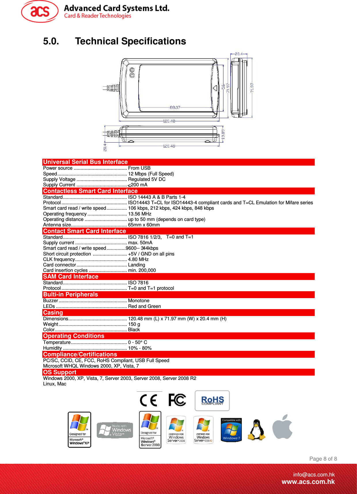 . max. 50mA 44kbps Smart card read / write speed..............9600-- 3.... ISO 7816 1/2/3,   . ,,200 mA  Document Title Here Document Title Here  Document Title Here  Page 8 of 8info@acs.com.hkwww.acs.com.hk5.0.      Technical Specifications   Universal Serial Bus Interface Power source ....................................... From USB Speed................................................... 12 Mbps (Full Speed) Supply Voltage ..................................... Regulated 5V DC Supply Current ....................................Contactless Smart Card Interface Standard............................................... ISO 14443 A &amp; B Parts 1-4 Protocol ................................................ ISO14443 T=CL for ISO14443-4 compliant cards and T=CL Emulation for Mifare series Smart card read / write speed............... 106 kbps, 212 kbps, 424 kbps, 848 kbps Operating frequency ............................. 13.56 MHz Operating distance ............................... up to 50 mm (depends on card type) Antenna size......................................... 65mm x 60mm Contact Smart Card Interface Standard........................................... T=0 and T=1 Supply current .....................................Short circuit protection  ......................... +5V / GND on all pins  CLK frequency...................................... 4.80 MHz Card connector..................................... Landing  Card insertion cycles ............................ min. 200,000  SAM Card Interface Standard............................................... ISO 7816  Protocol ................................................ T=0 and T=1 protocol Bulti-in Peripherals Buzzer .................................................. Monotone LEDs .................................................... Red and Green Casing Dimensions........................................... 120.48 mm (L) x 71.97 mm (W) x 20.4 mm (H) Weight.................................................. 150 g Color..................................................... Black Operating Conditions Temperature......................................... 0 - 50° C Humidity ............................................... 10% - 80% Compliance/Certifications PC/SC, CCID, CE, FCC, RoHS Compliant, USB Full Speed Microsoft WHQL Windows 2000, XP, Vista, 7  OS Support Windows 2000, XP, Vista, 7, Server 2003, Server 2008, Server 2008 R2 Linux, Mac        &lt;