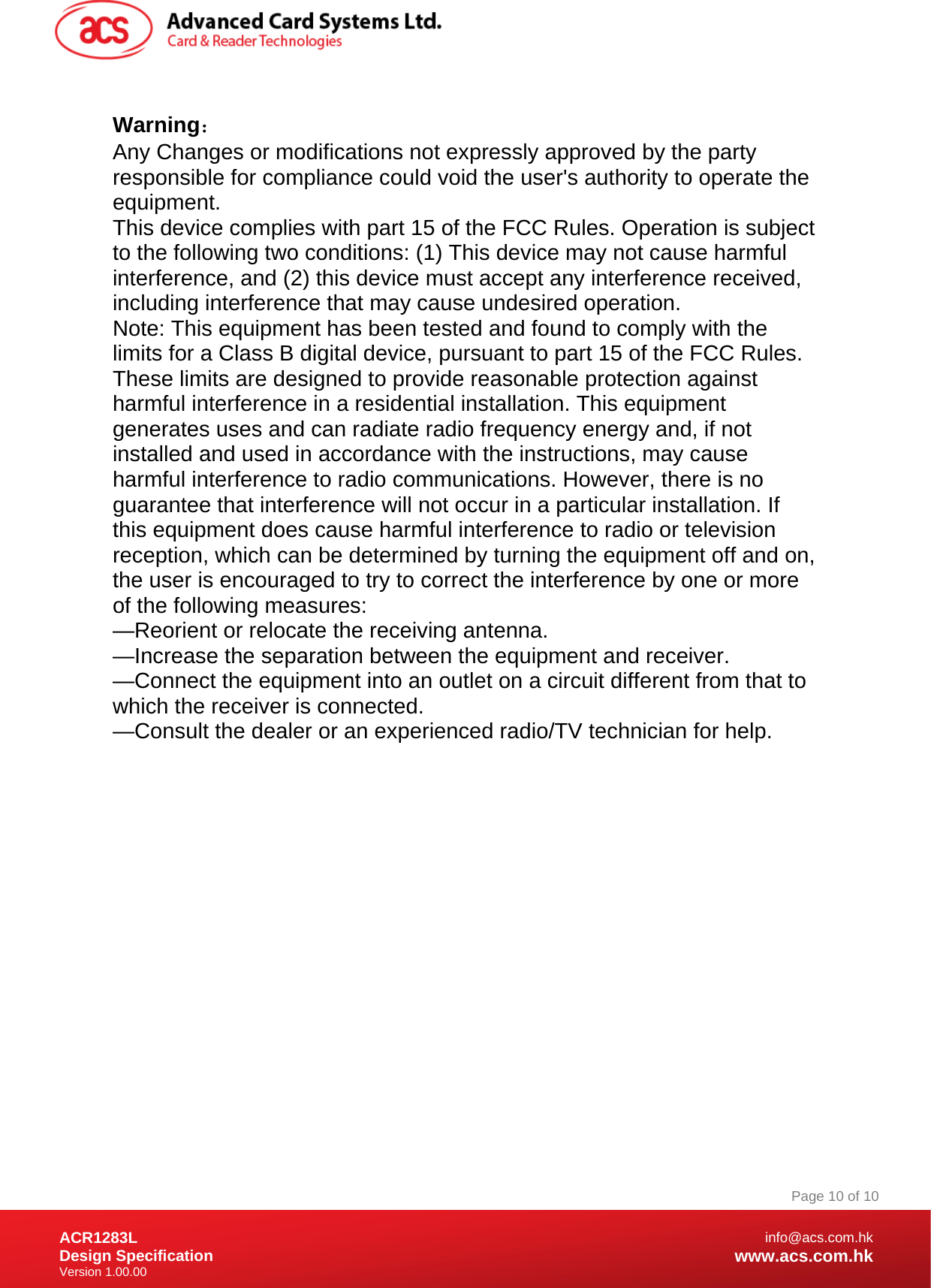 Document Title Here Document Title Here  Document Title Here ACR1283L Design Specification Version 1.00.00 Page 10 of 10info@acs.com.hkwww.acs.com.hk Warning： Any Changes or modifications not expressly approved by the party responsible for compliance could void the user&apos;s authority to operate the equipment. This device complies with part 15 of the FCC Rules. Operation is subject to the following two conditions: (1) This device may not cause harmful interference, and (2) this device must accept any interference received, including interference that may cause undesired operation. Note: This equipment has been tested and found to comply with the limits for a Class B digital device, pursuant to part 15 of the FCC Rules. These limits are designed to provide reasonable protection against harmful interference in a residential installation. This equipment generates uses and can radiate radio frequency energy and, if not installed and used in accordance with the instructions, may cause harmful interference to radio communications. However, there is no guarantee that interference will not occur in a particular installation. If this equipment does cause harmful interference to radio or television reception, which can be determined by turning the equipment off and on, the user is encouraged to try to correct the interference by one or more of the following measures: —Reorient or relocate the receiving antenna. —Increase the separation between the equipment and receiver. —Connect the equipment into an outlet on a circuit different from that to which the receiver is connected. —Consult the dealer or an experienced radio/TV technician for help.  