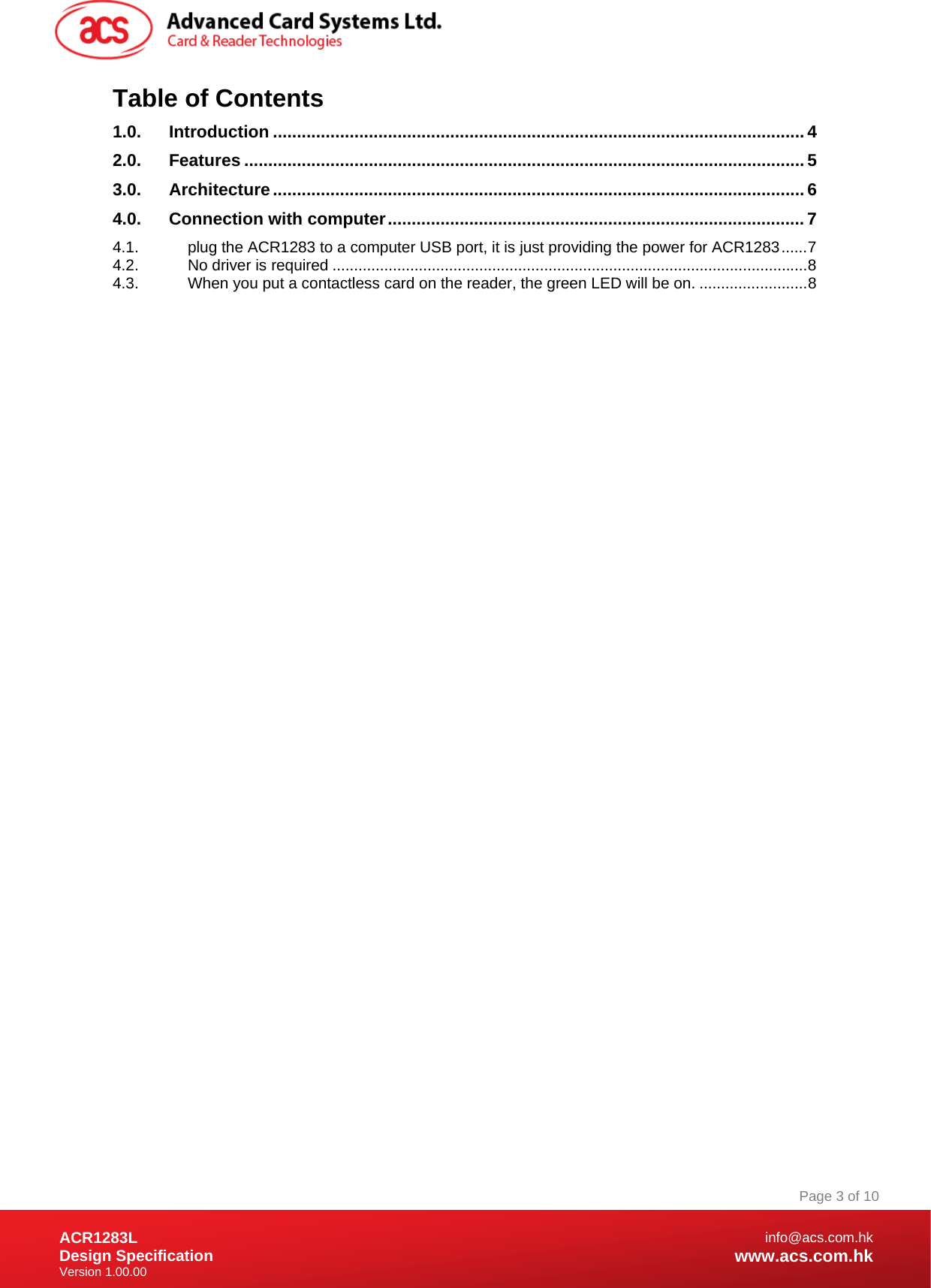 Document Title Here Document Title Here  Document Title Here ACR1283L Design Specification Version 1.00.00 Page 3 of 10info@acs.com.hkwww.acs.com.hkTable of Contents 1.0. Introduction ...............................................................................................................4 2.0. Features .....................................................................................................................5 3.0. Architecture...............................................................................................................6 4.0. Connection with computer.......................................................................................7 4.1. plug the ACR1283 to a computer USB port, it is just providing the power for ACR1283......7 4.2. No driver is required ..............................................................................................................8 4.3. When you put a contactless card on the reader, the green LED will be on. .........................8  