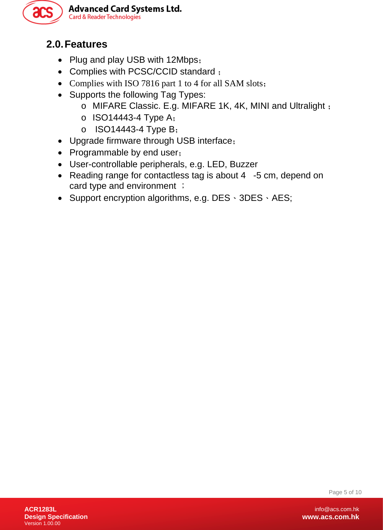 Document Title Here Document Title Here  Document Title Here ACR1283L Design Specification Version 1.00.00 Page 5 of 10info@acs.com.hkwww.acs.com.hk2.0. Features •  Plug and play USB with 12Mbps； •  Complies with PCSC/CCID standard ； • Complies with ISO 7816 part 1 to 4 for all SAM slots； •  Supports the following Tag Types: o MIFARE Classic. E.g. MIFARE 1K, 4K, MINI and Ultralight ； o ISO14443-4 Type A； o   ISO14443-4 Type B； •  Upgrade firmware through USB interface； •  Programmable by end user； •  User-controllable peripherals, e.g. LED, Buzzer  •  Reading range for contactless tag is about 4   -5 cm, depend on card type and environment ； •  Support encryption algorithms, e.g. DES、3DES、AES; 